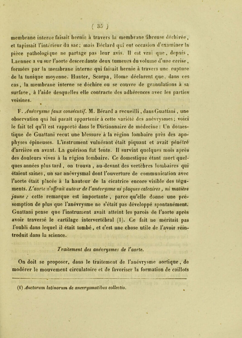 membrane interne faisait hernie à travers la membrane fibreuse déchirée, et tapissait l’intérieur du sac; mais Béclard qui eut occasion d’examiner la pièce pathologique ne partage pas leur avis. 11 est vrai que, depuis, Laennec a vu sur l’aorte descendante deux tumeurs du volume d’une cerise, formées par la meriibraiie interne qui faisait hernie à travers une rupture de la tunique moyenne. Hunter, Scarpa, Home déclarent que, dans ces cas, la membrane interne se déchire ou se couvre de granulations à sa surface, à l’aide desquelles elle contracte des adhérences avec les parties voisines. • F. Anévrysme faux consécutif. M. Bérard a recueilli, dansGuattani, une observation qui lui paraît appartenir à cette variété des anévrysmes; voici le fait tel qu’il est rapporté dans le Dictionnaire de médecine : Un domes- tique de Guattani reçut une blessure à la région lombaire près des apo- physes épineuses. L’instrument vulnérant était piquant et avait pénétré d’arrière en avant. La guérison fut lente. 11 survint quelques mois après des douleurs vives à la région lombaire. Ce domestique étant mort quel- ques années plus tard , on trouva , au-devant des vertèbres lombaires qui étaient saines, un sac anévrysmal dont l’ouverture de communication avec l’aorte était placée à la hauteur de la cicatrice encore visible des tégu- ments. U aorte n^offraü autour de V anévrysme ni plaques calcaires j ni matière jaune ; celte remarque est importante , parce qu’elle donne une pré- somption de plus que l’anévrysme ne s’était pas développé spontanément. Guattani pense que l’instrument avait atteint les parois de l’aorte après avoir traversé le cartilage intervertébral (1). Ce fait ne méritait pas l’oubli dans lequel il était tombé, et c’est ^une chose utile de l’avoir réin- troduit dans la science. Traitement des anévrysmes de Vaorte. On doit se proposer, dans le traitement de l’anévrysme aortique , de modérer le mouvement circulatoire et de favoriser la formation de caillots (1) Auctorum latinorum de anevrysmatibus collectio.