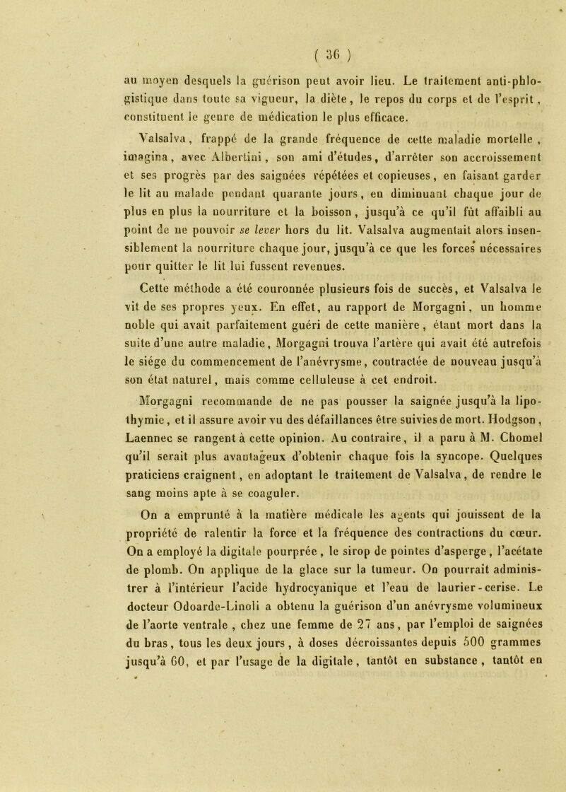 / ( 3fi ) au moyen desquels la guérison peut avoir lieu. Le Irailcment anli-phlo- gislique dans toute sa vigueur, la diète, le repos du corps et de l’esprit , constituent le genre de médication le plus efficace. « Valsalva, frappé de la grande fréquence de cette maladie mortelle , imagina, avec Albertini, sou ami d’études, d’arrêter son accroissement et ses progrès par des saignées répétées et copieuses, en faisant garder le lit au malade pendant quarante jours, en diminuant chaque jour de plus en plus la nourriture et la boisson, jusqu’à ce qu’il fut affaibli au point de ne pouvoir se lever hors du lit. Valsalva augmentait alors insen- siblement la nourriture chaque jour, jusqu’à ce que les forces’ nécessaires pour quitter le lit lui fussent revenues. Cette méthode a été couronnée plusieurs fois de succès, et Valsalva le vit de ses propres yeux. En effet, au rapport de Morgagni, un homme noble qui avait parfaitement guéri de cette manière , étant mort dans la suite d’une autre maladie, Morgagni trouva l’artère qui avait été autrefois le siège du commencement de l’anévrysme, contractée de nouveau jusqu’à son état naturel, mais comme celluleuse à cet endroit. Morgagni recommande de ne pas pousser la saignée jusqu’à la lipo- thymie , et il assure avoir vu des défaillances être suivies de mort. Hodgson , Laennec se rangent à cette opinion. Au contraire, il a paru à M. Chomel qu’il serait plus avantageux d’obtenir chaque fois la syncope. Quelques praticiens craignent, en adoptant le traitement de Valsalva, de rendre le sang moins apte à se coaguler. On a emprunté à la matière médicale les agents qui jouissent de la propriété de ralentir la force et la fréquence des contractions du cœur. On a employé la digitale pourprée , le sirop de pointes d’asperge , l’acétate de plomb. On applique de la glace sur la tumeur. On pourrait adminis- trer à l’intérieur l’acide hydrocyanique et l’eau de laurier-cerise. Le docteur Odoarde-Linoli a obtenu la guérison d’un anévrysme volumineux de l’aorte ventrale , chez une femme de 27 ans, par l’emploi de saignées du bras, tous les deux jours, à doses décroissantes depuis 500 grammes jusqu’à GO, et par l’usage de la digitale, tantôt en substance, tantôt en 0