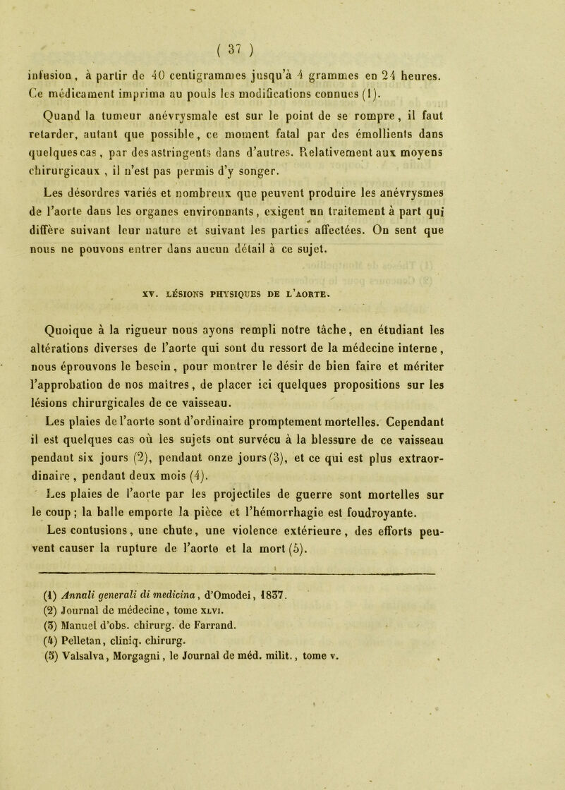 infHsiüü , à partir de ^0 centigrammes jusqu’à A grammes en 24 heures. Ce médicament imprima au pouls les modifications connues (1). Quand la tumeur anévrysmale est sur le point de se rompre, il faut retarder, autant que possible, ce moment fatal par des émollients dans quelques cas, par des astringents dans d’autres. Pielativement aux moyens chirurgicaux , il n’est pas permis d’y songer. Les désordres variés et nombreux que peuvent produire les anévrysmes de Paorte dans les organes environnants, exigent un traitement à part qui diffère suivant leur nature et suivant les parties affectées. On sent que nous ne pouvons entrer dans aucun détail à ce sujet. XV. LÉSIONS PHYSIQUES DE L’aORTE. Quoique à la rigueur nous ayons rempli notre tâche, en étudiant les altérations diverses de l’aorte qui sont du ressort de la médecine interne, nous éprouvons le besoin, pour montrer le désir de bien faire et mériter l’approbation de nos maîtres, de placer ici quelques propositions sur les lésions chirurgicales de ce vaisseau. Les plaies de l’aorte sont d’ordinaire promptement mortelles. Cependant il est quelques cas où les sujets ont survécu à la blessure de ce vaisseau pendant six jours (2), pendant onze jours(3), et ce qui est plus extraor- dinaire , pendant deux mois (4). Les plaies de l’aorte par les projectiles de guerre sont mortelles sur le coup ; la balle emporte la pièce et l’hémorrhagie est foudroyante. Les contusions, une chute, une violence extérieure, des efforts peu- vent causer la rupture de l’aorte et la mort (ô). (1) Annali generali di medidna, d’Omodei, 4837. (2) Journal de médecine, tome xlvi. (3) Manuel d’obs. chirurg. de Farrand. (4) Pelletan, cliniq. chirurg. (5) Valsalva, Morgagni, le Journal de méd. milit., tome v.