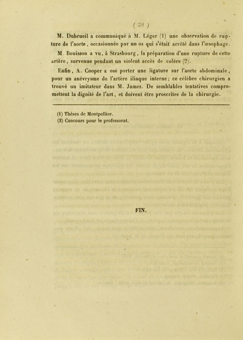 ture de l’aorte, occasionnée par un os qui s’était arrêté dans l’œsophage. M. Bouisson a vu, à Strasbourg, la préparation d’une rupture de cette artère, survenue pendant un violent accès de colère (2). Enfin , A. Cooper a osé porter une ligature sur l’aorte abdominale , pour un anévrysme de l’artère iliaque interne ; ce célèbre chirurgien a trouvé un imitateur dans M. James. De semblables tentatives compro- mettent la dignité de l’art, et doivent être proscrites de la chirurgie. (1) Thèses de Montpellier. (2) Concours pour le professorat. FIN.