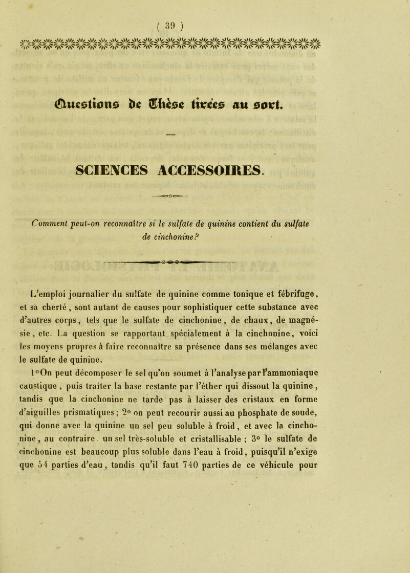 Questions bc titrées au sovt SC1E]\CES ACCESSOIRES. Comment peut-on reconnaître si le sulfate de quinine contient du sulfate de cinchonine? L’emploi journalier du sulfate de quinine comme tonique et fébrifuge, et sa cherté, sont autant de causes pour sophistiquer cette substance avec d’autres corps, tels que le sulfate de cinchonine, de chaux, de magné- sie , etc. La question se rapportant spécialement à la cinchonine, voici les moyens propres à faire reconnaître sa présence dans ses mélanges avec le sulfate de quinine. l°On peut décomposer le sel qu’on soumet à l’analyse par l’ammoniaque caustique , puis traiter la base restante par l’éther qui dissout la quinine, tandis que la cinchonine ne tarde pas à laisser des cristaux en forme d’aiguilles prismatiques; 2® on peut recourir aussi au phosphate de soude, qui donne avec la quinine un sel peu soluble à froid, et avec la cincho- nine, au contraire, un sel très-soluble et cristallisable ; 3® le sulfate de cinchonine est beaucoup plus soluble dans l’eau à froid, puisqu’il n’exige que parties d’eau, tandis qu’il faut 740 parties de ce véhicule pour