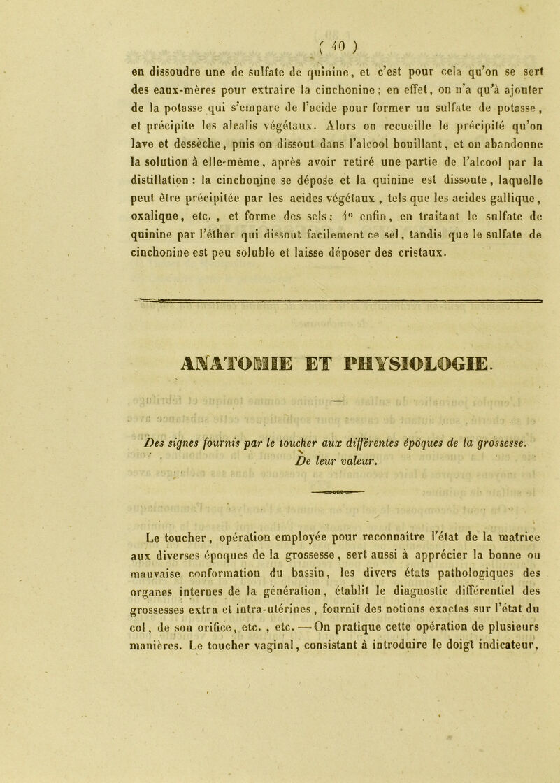 C ^.0 ) en dissoudre une de sulfate de quinine, et c’est pour cela qu’on se sert des eaux-mères pour extraire la cinchonine ; en effet, on n’a qu’à ajouter de la potasse qui s’empare de l’acide pour former un sulfate de potasse , et précipite les alcalis végétaux. Alors on recueille le précipité qu’on lave et dessèche, puis on dissout dans l’alcool bouillant, et on abandonne la solution à elle^même, après avoir retiré une partie de l’alcool par la distillation ; la cincbonjne se dépose et la quinine est dissoute , laquelle peut être précipitée par les acides végétaux , tels que les acides gallique, oxalique, etc. , et forme des sels; enfin, en traitant le sulfate de quinine par l’éther qui dissout facilement ce sèl, tandis que le sulfate de cinchonine est peu soluble et laisse déposer des cristaux. AMATOMIE ET PHYSIOLOGIE. ‘Des signes fournis par le toucher aux différentes époques de la grossesse. ' De leur valeur. Le toucher, opération employée pour reconnaître l’état de la matrice aux diverses époques de la grossesse, sert aussi à apprécier la bonne ou mauvaise conformation du bassin, les divers états pathologiques des organes internes de la génération, établit le diagnostic différentiel des grossesses extra et intra-utérines, fournit des notions exactes sur l’état du col, de sou orifice, etc. , etc. —On pratique cette opération de plusieurs t ■ \ , - manières. Le toucher vaginal, consistant à introduire le doigt indicateur.