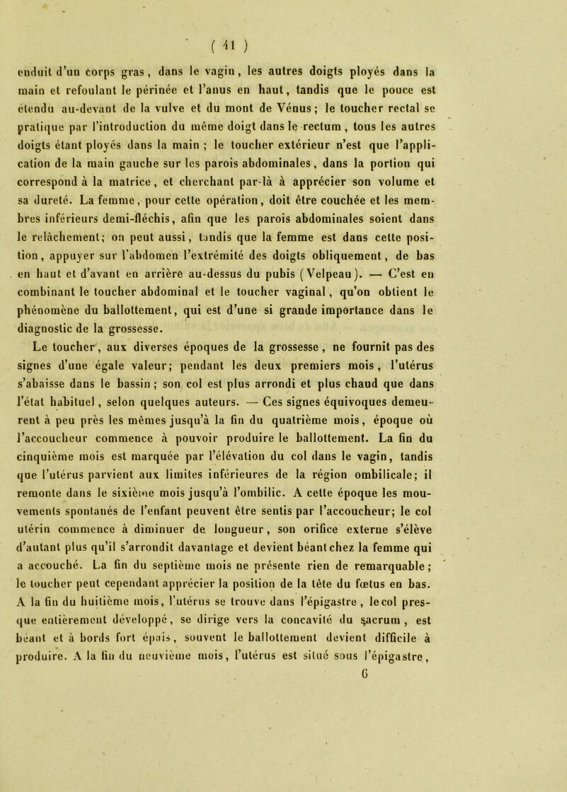 - (U ) enduit d^uu corps gras, dans le vagin, les autres doigts ployés dans la main et refoulant le périnée et l’anus en haut, tandis que le pouce est étendu au-devant de la vulve et du mont de Vénus; le toucher rectal se pratique par l’introduction du même doigt dans le rectum, tous les autres doigts étant ployés dans la main ; le toucher extérieur n’est que l’appli- cation de la main gauche sur les parois abdominales, dans la portion qui correspond à la matrice, et cherchant par-là à apprécier son volume et sa dureté. La femme, pour cette opération, doit être couchée et les mem- bres inférieurs demi-fléchis, afin que les parois abdominales soient dans le relâchement; on peut aussi, tandis que la femme est dans cette posi- tion , appuyer sur l’abdomen l’extrémité des doigts obliquement, de bas , en haut et d’avant en arrière au-dessus du pubis (Velpeau). — C’est en combinant le toucher abdominal et le toucher vaginal, qu’on obtient le ph énomène du ballottement, qui est d’une si grande importance dans le diagnostic de la grossesse. Le toucher, aux diverses époques de la grossesse, ne fournit pas des signes d’une égale valeur; pendant les deux premiers mois, l’utérus s’abaisse dans le bassin ; son col est plus arrondi et plus chaud que dans l’état habituel, selon quelques auteurs. — Ces signes équivoques demeu- rent à peu près les mêmes jusqu’à la fin du quatrième mois, époque où l’accoucheur commence à pouvoir produire le ballottement. La fin du cinquième mois est marquée par l’élévation du col dans le vagin, tandis que l’utérus parvient aux limites inférieures de la région ombilicale; il remonte dans le sixième mois jusqu’à l’ombilic. A cette époque les mou- vements spontanés de l’enfant peuvent être sentis par l’accoucheur; le col utérin commence à diminuer de. longueur, son orifice externe s’élève d’autant plus qu’il s’arrondit davantage et devient béant chez la femme qui a accouché. La fin du septième mois ne présente rien de remarquable; le loucher peut cependant apprécier la position de la tète du fœtus en bas. A la fin du huitième mois, Tulérus se trouve dans l’épigastre , le col pres- que entièrement développé, se dirige vers la concavité du ^crum , est béant et à bords fort épais, souvent le ballottement devient difficile à produire. A la fin du neuvième mois, l utérus est situé sous l’épigastre, G