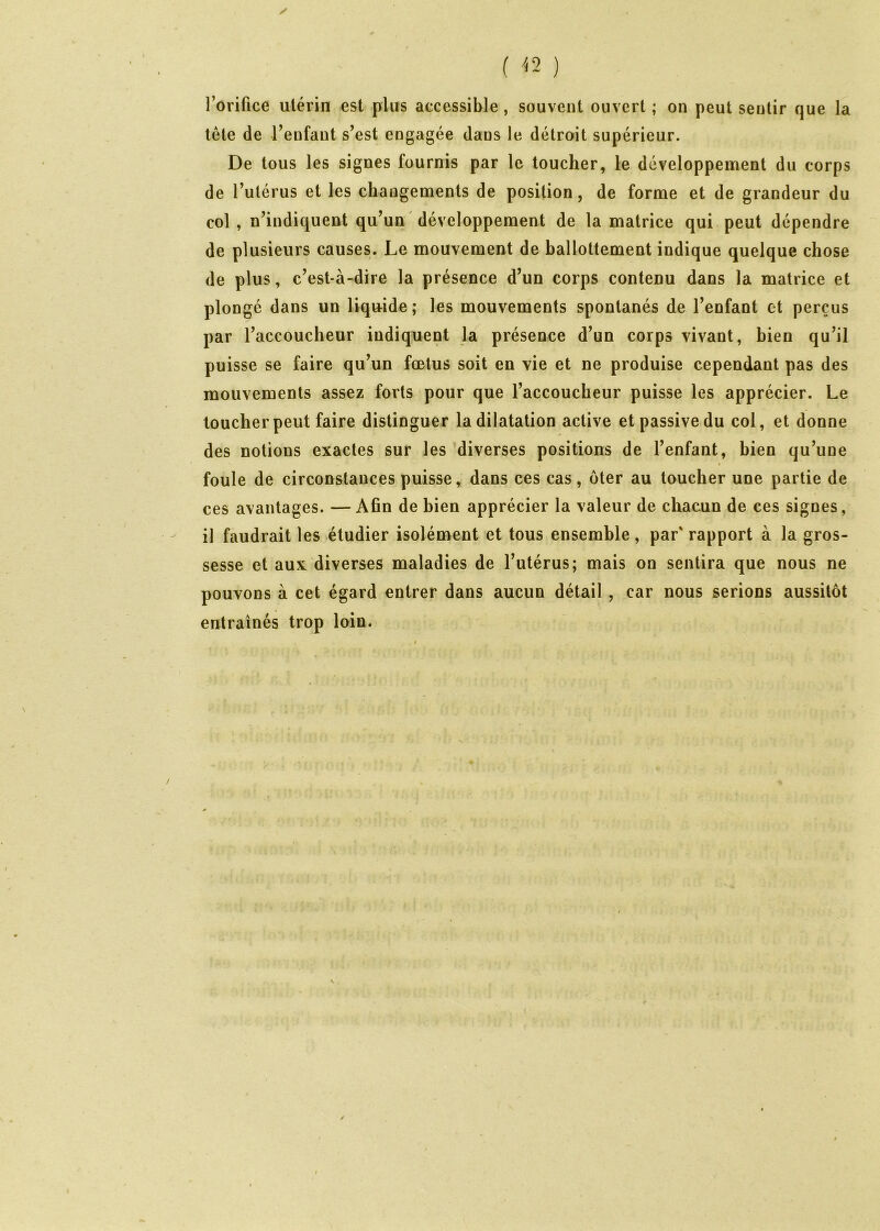 / ( '<2 ) l’orifice utérin est plus accessible , souvent ouvert ; on peut sentir que la tête de l’enfant s’est engagée dans le détroit supérieur. De tous les signes fournis par le toucher, le développement du corps de l’utérus et les changements de position, de forme et de grandeur du col, n’indiquent qu’un ' développement de la matrice qui peut dépendre de plusieurs causes. Le mouvement de ballottement indique quelque chose de plus, c’est-à-dire la présence d’un corps contenu dans la matrice et plongé dans un liquide ; les mouvements spontanés de l’enfant et perçus par l’accoucheur indiquent la présence d’un corps vivant, bien qu’il puisse se faire qu’un fœtus soit en vie et ne produise cependant pas des mouvements assez forts pour que l’accoucheur puisse les apprécier. Le toucher peut faire distinguer la dilatation active et passive du col, et donne des notions exactes sur les diverses positions de l’enfant, bien qu’une 1 foule de circonstances puisse, dans ces cas, ôter au toucher une partie de ces avantages. —Afin de bien apprécier la valeur de chacun de ces signes, il faudrait les étudier isolément et tous ensemble, par' rapport à la gros- sesse et aux diverses maladies de l’utérus; mais on sentira que nous ne pouvons à cet égard entrer dans aucun détail , car nous serions aussitôt entraînés trop loin.