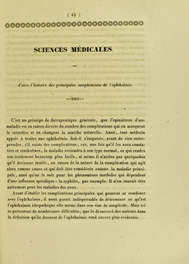 U. k\U v\// v\(/ vV// SCIEIXCES MÉDICALES. Faire Vhistoire des principales complications de l’ophlhalmie. C^est un principe de thérapeutique générale, que ropiniâtreté d’une maladie est en raison directe du nombre d-es complications qui en masquent le caractère et en changent la marche naturelle. Aussi,, tout médecin appelé à traiter une ophthalmie doit-il s’enquérir, avant de rien entre- prendre, s’il existe des complications ; car, une fois qu’il les aura consta- tées et combattues, la maladie reviendra à son type normal, ce qui rendra son traitement beaucoup plus facile, si ra^me il n’arrive pas quelquefois qu’il devienne inutile, en raison de la nature de la complication qui agit alors comme cause et qui doit être considérée comme la maladie princi- pale , ainsi qu’on le voit pour les phénomènes morbides qui dépendent d’une influence spécifique : la syphilis, par exemple. Il n’en saurait être autrement pour les maladies des yeux. Avant d’établir les complications principales qui peuvent se combiner avec l’ophlhalmie, il nous parait indispensable de déterminer ce qu’est l’ophthalmie idiopathique elle même dans son état de simplicité. Mais ici se présentent de nombreuses difficultés, que le désaccord des auteurs dans la définition qu’ils donnent de l’ophthalmie rend encore plus évidentes. /