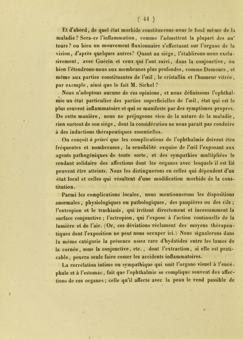 Et d’abord, de quel état morbide constituerons-nous le fond même de la maladie ? Sera-ce rinûammation, comme Tadmeltent la plupart des au teurs ? ou bien un mouvement fluxionnaire s’efTecluant sur l’organe de la vision, d’après quelques autres? Quant au siège, l’établirons-nous exclu- sivement, avec Guérin et ceux qui l’ont suivi, dans la conjonctive, ou bien l’étendrons-nous aux membranes plus profondes, comme Demours, et même aux parties constituantes de l’œil, le cristallin et l’humeur vitrée, par exemple, ainsi que le fait M. Siebel ? Nous n’adoptons aucune de ces opinions, et nous déûnissons l’ophlhal- mie un état particulier des parties superficielles de l’œil, état qui est le plus souvent inflammatoire et qui se manifeste par des symptômes propres. De cette manière, nous ne préjugeons rien de la nature de la maladie , rien surtout de son siège , dont la considération ne nous paraît pas conduire à des inductions thérapeutiques essentielles. On conçoit à pnon que les complications de l’ophthalmie doivent être fréquentes et nombreuses, la sensibilité exquise de l’œil l’exposant aux agents pathogéniques de toute sorte, et des sympathies multipliées le rendant solidaire des affections dont les organes avec lesquels il est lié peuvent être atteints. Nous les distinguerons en celles qui dépendent d’un état local et celles qui résultent d’un« modification morbide de la cons- titution. Parmi les complications locales, nous mentionnerons les dispositions anormales, physiologiques ou pathologiques, des paupières ou des cils ; l’entropion et le trachiasis, qui irritent directement et incessamment la surface conjonctive; l’ectropion, qui l’expose à l’action continuelle de la lumière et de l’air. (Or, ces déviations réclament des moyens thérapeu- tiques dont l’exposition ne peut nous occuper ici.) Nous signalerons dans la même catégorie la présence assez rare d’hydatides entre les lames de la cornée, sous la conjonctive, etc. , dont l’extraction, si eHe est prati- cable, pourra seule faire cesser les accidents inflammatoires. La corrélation intime ou sympathique qui unit l’organe visuel à l’encé- phale et à l’estomac, fait que l’ophthalmie se complique souvent des affec- tions de ces organes ; celle qu’il affecte avec la peau le rend passible de