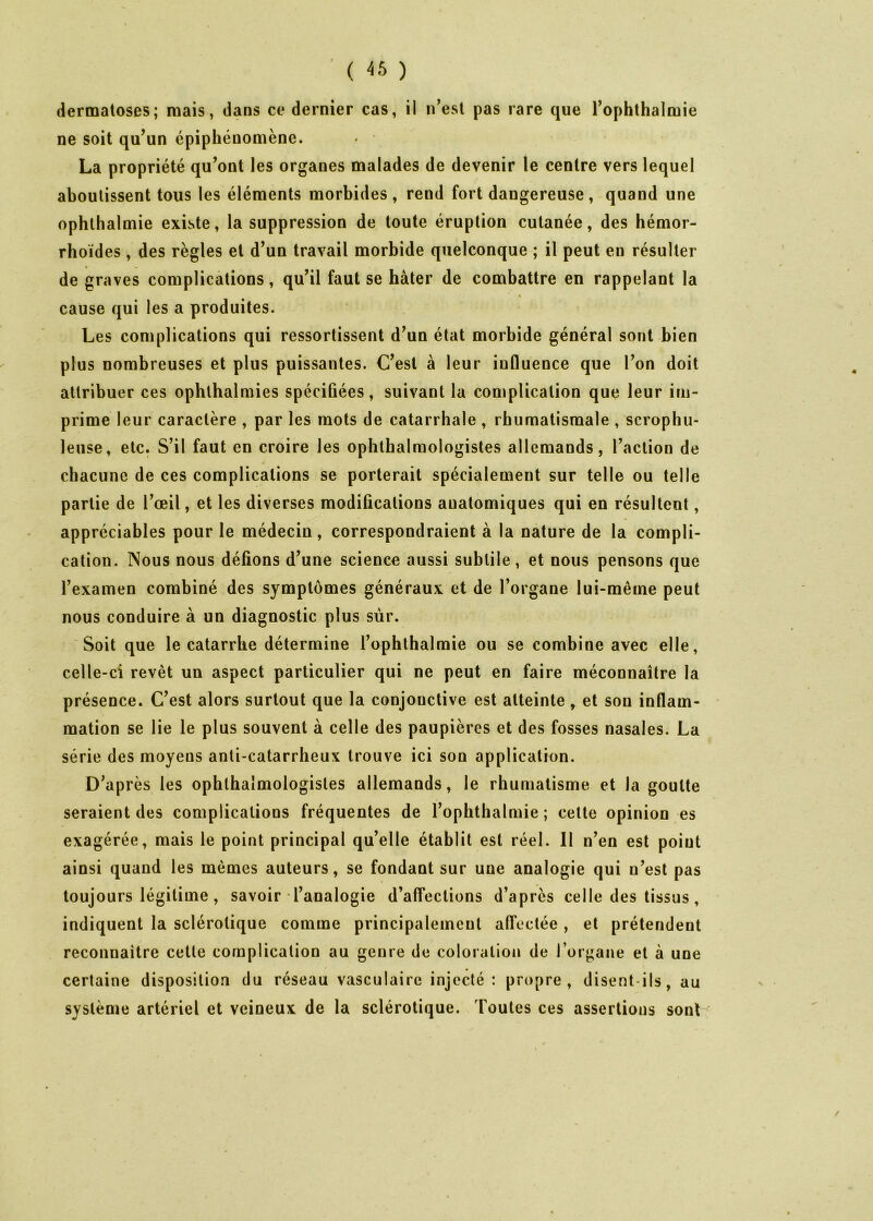 ( 46 ) dermatoses; mais, dans ce dernier cas, il n’est pas rare que l’ophthalmie ne soit qu’un épiphénomène. La propriété qu’ont les organes malades de devenir le centre vers lequel aboutissent tous les éléments morbides , rend fort dangereuse, quand une ophthalmie existe, la suppression de toute éruption cutanée, des hémor- rhoïdes , des règles et d’un travail morbide quelconque ; il peut en résulter de graves complications, qu’il faut se hâter de combattre en rappelant la cause qui les a produites. Les complications qui ressortissent d’un état morbide général sont bien plus nombreuses et plus puissantes. C’est à leur influence que l’on doit attribuer ces opbthalmies spécifiées, suivant la complication que leur im- prime leur caractère , par les mots de catarrhale , rhumatismale , scrophu- leuse, etc. S’il faut en croire les ophthalraologistes allemands, l’action de chacune de ces complications se porterait spécialement sur telle ou telle partie de l’œil, et les diverses modifications anatomiques qui en résultent, appréciables pour le médecin, correspondraient à la nature de la compli- cation. Nous nous défions d’une science aussi subtile, et nous pensons que l’examen combiné des symptômes généraux et de l’organe lui-même peut nous conduire à un diagnostic plus sur. Soit que le catarrhe détermine l’ophthalmie ou se combine avec elle, celle-ci revêt un aspect particulier qui ne peut en faire méconnaître la présence. C’est alors surtout que la conjonctive est atteinte, et sou inflam- mation se lie le plus souvent à celle des paupières et des fosses nasales. La série des moyens anti-catarrheux trouve ici son application. D’après les ophlbalmologisles allemands, le rhumatisme et la goutte seraient des complications fréquentes de l’ophthalmie ; cette opinion es exagérée, mais le point principal qu’elle établit est réel. Il n’en est point ainsi quand les mêmes auteurs, se fondant sur une analogie qui n’est pas toujours légitime, savoir l’analogie d’affections d’après celle des tissus, indiquent la sclérotique comme principalement affectée , et prétendent reconnaître cette complication au genre de coloration de Torgane et à une certaine disposition du réseau vasculaire injecté: propre, disent-ils, au système artériel et veineux de la sclérotique. Toutes ces assertions sont