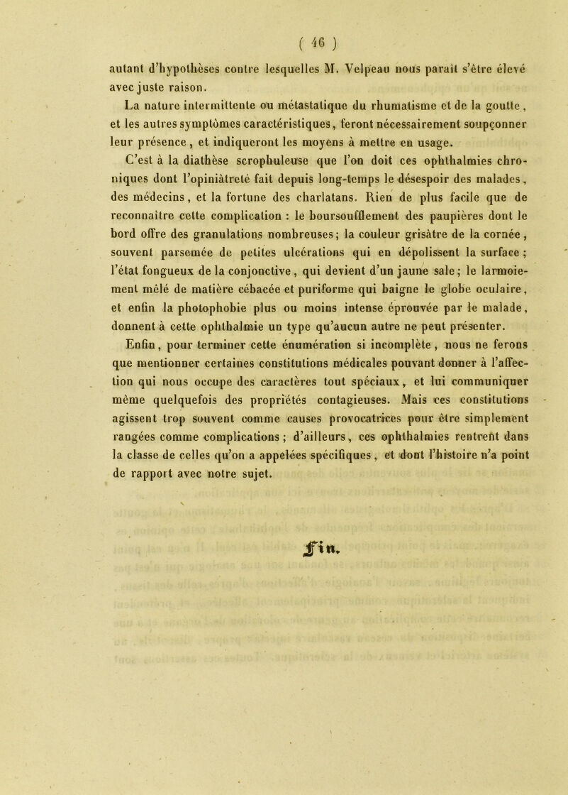 ( '<6 ) autant d’hypothèses contre lesquelles M. Velpeau nous parait s’étre élevé avec juste raison. La nature intermittente ou métastatique du rhumatisme et de la goutte, et les autres symptômes caractéristiques, feront nécessairement soupçonner leur présence, et indiqueront les moyens à mettre en usage. C’est à la diathèse scropliuleuse que l’on doit ces ophthalmies chro- niques dont l’opiniâtreté fait depuis long-temps le désespoir des malades, des médecins, et la fortune des charlatans. Rien de plus facile que de reconnaître cette complication : le boursoufflement des paupières dont le bord offre des granulations nombreuses; la couleur grisâtre de la cornée, souvent parsemée de petites ulcérations qui en dépolissent la surface ; l’état fongueux de la conjonctive , qui devient d’un jaune sale; le larmoie- ment mêlé de matière cébacée et puriforme qui baigne le globe oculaire, et enfin la photophobie plus ou moins intense éprouvée par le malade, donnent à cette ophlbalmie un type qu’aucun autre ne peut présenter. Enfin, pour terminer cette énumération si incomplète , nous ne ferons que mentionner certaines constitutions médicales pouvant donner à l’affec- tion qui nous occupe des caractères tout spéciaux, et lui communiquer même quelquefois des propriétés contagieuses. Mais ces constitutions agissent trop souvent comme causes provocatrices pour être simplement rangées comme complications ; d’ailleurs, ces ophthalmies rentrent dans la classe de celles qu’on a appelées spécifiques, et dont rhistoire n’a point I de rapport avec notre sujet. fin. \