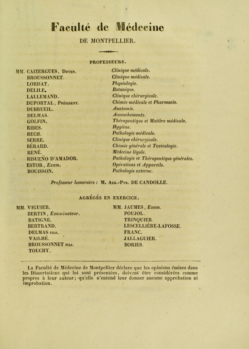 Faculté tic llétlecine I DE MONTPELLIER. mi. CAIZERGUES, Doyen. BROUSSOINNET. LORDAT. DELIEE. LALLEMAND. DUPORTAL, Président. D13RRUEIL. DELMAS. GOLFIN. RIRES. RECH. SERRE. BÉRARD. RENÉ.^ RISUENO D’AMADOR. ESTOR, Exam, BOÜISSON. MM. VIGUIER. BERTIN, Examinateur. BATIGNE. BERTRAND. DELMAS FILS. VAILHÉ. BROÜSSONNET fils. TOUCHY. EXERCICE. MM. JAUMES, Exam. POüJOL. TRINQUIER: LESCELLIÈRE-LAFOSSE. FRANC. JALLAGUIER. BORIES. ■ ' ^9^ I . PROFESSEURS. Clinique médicale. Clinique médicale- Physiologie. Botanique. Clinique chirurgicale. Chimie médicale et Pharmacie. Anatomie. Accouchements. Thérajieutique et Matière médicale. Hygiène. Pathologie médicale. Clinique chirurgicale. Chimie générale et Toxicologie. Médecine légale. Pathologie et Thérapeutique générales. Opérations et Appareils. , Pathologie externe. Professeur honoraire : M. Acg.-Pyr. DE CANDOLLE. AGRÉGÉS EN La Faculté de Médecine de Montpellier déclare que les opinions émises dans les Dissertations qui lui sont présentées, doivent être considérées comme propres à leur auteur ;'qu’elle n’entend leur donner aucune approbation ni improbation.