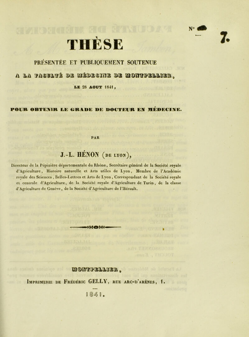 NO THÈSE PRÉSENTÉE ET PUBLIQUEMENT SOUTENUE i\ ILÛ H>!£ mâlD3(MBlS IBX mfBnVIPISlbMlSIB, Z.E 28 AOUT 1841 , POUR OBTENIR UE CîRABE BE BOUTEUR E]V HIÉBECIIVE. PAR J.-L. HÉNON (de lyon), Dii'ecleur de la Pépinière départementale du Rhône, Secrétaire général de la Société royale d’Agriculture, Histoire naturelle et Arts utiles de Lyon, Membre de l’Académie royale des Sciences , Belles-Lettres et Arts de Lyon, Correspondant de la Société royale et centrale d’Agriculture, de la Société royale d’Agriculture de Turin, de la classe d’Agriculture de Genève, de la Société d’Agriculture de l’Hérault. I Imprimerie de Frédéric GELLY, rue arc-d’arènes , n fl i. g