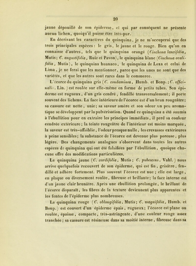 jaune dépouillé de son épiderme, et qui par conséquent ne présente aucun lichen, quoiqu’il puisse être Irès-pur. Eu décrivant les caractères du quinquina, je ne m’occuperai que des trois principales espèces: le gris, le jaune et le rouge. Bien qu’on en connaisse d’autres, tels que le quinquina orangé [Cincliona lancifolia, Mutis; C. angustifolia J Ruiz et Pavon), le quinquina blanc (Cinchona ovali- folia J Mutis), le quinquina huanaco, le quinquina de Loxa et celui de Lima , je ne ferai que les mentionner, parce que les unes ne sont que des variétés, et que les autres sont rares dans le commerce. L’écorce du quinquina gris [C. condaminea, Humb. et Bonp. ; C. of/îci- nali^, Lin. ) est roulée sur elle-même en forme de petits tubes. Son épi- derme est rugueux, d’un gris cendré , fendillé transversalement; il porte souvent des lichens. La face intérieure de l’écorce est d’un brun rougeâtre; sa cassure est nette , unie; sa saveur amère et son odeur un peu aroma- tique se développent par la pulvérisation. Quand ce quinquina a été soumis à l’ébullition pour en extraire les principes immédiats, il perd sa couleur cendrée extérieure; la teinte rougeâtre de l’intérieur est moins marquée, la saveur est très-affaiblie , Todeur presque nulle, les crevasses extérieures à peine sensibles; la substance de l’écorce est devenue plus poreuse, plus légère. Des changements analogues s’observent dans toutes les autres espèces de quinquina qui ont été falsifiées par l’ébullition, quoique cha- cune offre des modifications particulières. Le quinquina jaune {C. cordifolia ^ Mutis; C. puhescens, Vahl. ) nous arrive quelquefois recouvert de son épiderme, qui est fin , grisâtre, fen- dillé et adhère fortement. Plus souvent l’écorce est nue ; elle est large , en plaque ou diversement roulée, fibreuse et brillante; la face interne est d’un jaune clair brunâtre. Après une ébullition prolongée, le brillant de l’écorce disparaît, les fibres de la texture deviennent plus apparentes et les fentes de l’épiderme plus nombreuses. Le quinquina rouge {C. ohlongifolia, Mutis; C. magnifolia ^ Humb. et Bonp.) est couvert d’un épiderme épais, rugueux; l’écorce est plane ou roulée, épaisse, compacte, très-astringente, d’une couleur rouge assez tranchée ; sa cassure est résineuse dans sa moitié interne , fibreuse dans sa