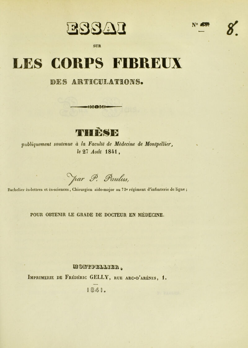 SUR LES CORPS FIBREUX ©ES ART1C1ÏJEAT3®MS* publiquement soutenue à la Faculté de Médecine de Montpellierj le 27 Août 1841, Bachelier ès-letlres et ès-sciences Chirurgien aide-major au 73® régiment d’infanterie de ligne POUR OBTENIR LE GRADE DE DOCTEUR EN MÉDECINE. sa®OTs>isa»M!S!a » Imprimerie de Frédéric GELLY, rue arc-d’arènes, 1.