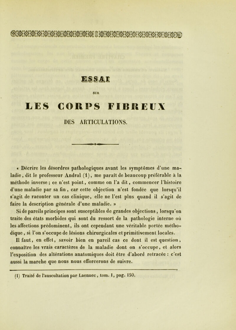 LES CORPS FIBREUX DES ARTICULATIONS. rr B gw « Décrire les désordres pathologiques avant les symptômes d’une ma- ladie , dit le professeur Andral (1), me paraît de beaucoup préférable à la méthode inverse ; ce n’est point, comme on l’a dit, commencer l’hisloire d’une maladie par sa fin , car cette objection n’est fondée que lorsqu’il s’agit de raconter un cas clinique, elle ne l’est plus quand il s’agit de faire la description générale d’une maladie. » Si de pareils principes sont susceptibles de grandes objections, lorsqu’on traite des états morbides qui sont du ressort de la pathologie interne où les affections prédominent, ils ont cependant une véritable portée métho- dique , si l’on s’occupe de lésions chirurgicales et primitivement locales. 11 faut, en effet, savoir bien en pareil cas ce dont il est question, connaître les vrais caractères de la maladie dont on s’occupe, et alors l’exposition des altérations anatomiques doit être d’abord retracée : c’est aussi la marche que nous nous efforcerons de suivre.