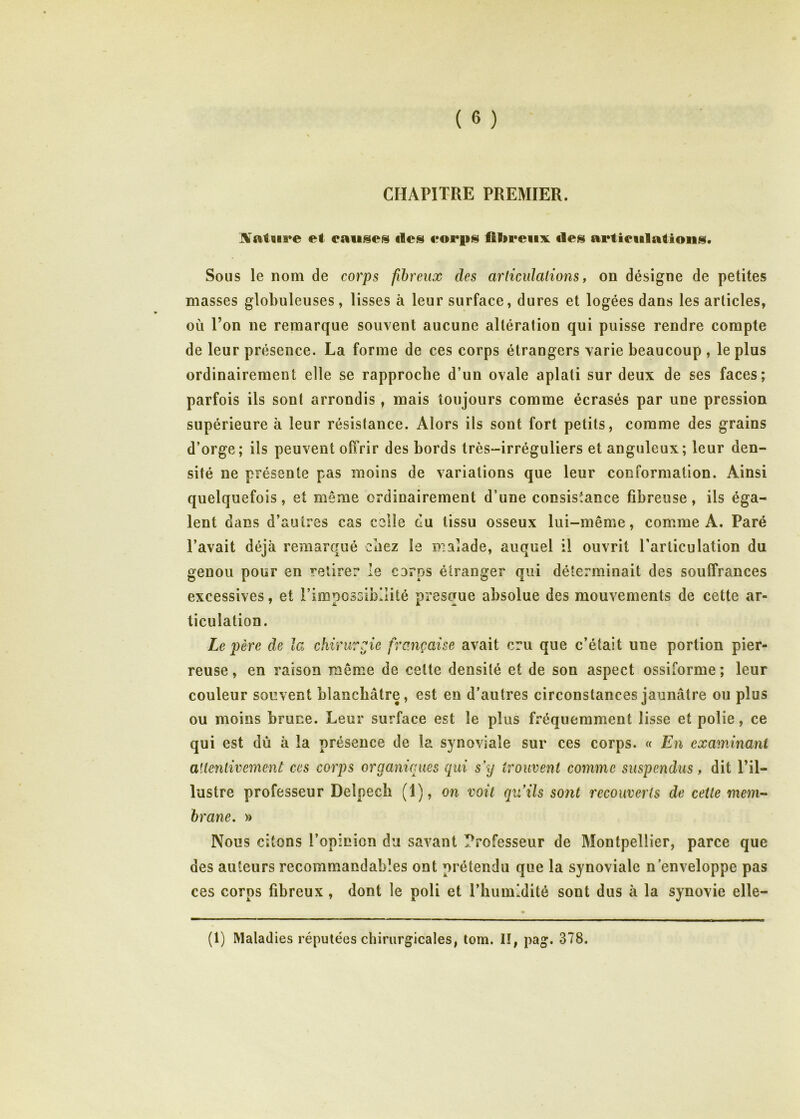 CHAPITRE PREMIER. et causes des eoi*ps fibreux des artieulations. Sous le nom de corps fibreux des articulations, on désigne de petites niasses globuleuses, lisses à leur surface, dures et logées dans les articles, où Pon ne remarque souvent aucune altération qui puisse rendre compte de leur présence. La forme de ces corps étrangers varie beaucoup , le plus ordinairement elle se rapproche d’un ovale aplati sur deux de ses faces; parfois ils sont arrondis, mais toujours comme écrasés par une pression supérieure à leur résistance. Alors ils sont fort petits, comme des grains d’orge; ils peuvent offrir des bords très-irréguliers et anguleux; leur den- sité ne présente pas moins de variations que leur conformation. Ainsi quelquefois, et même ordinairement d’une consistance fibreuse, ils éga- lent dans d’autres cas celle du tissu osseux lui-même, comme A, Paré l’avait déjà remarqué ebez le malade, auquel il ouvrit l'articulation du genou pour en retirer le corps étranger qui déterminait des souffrances excessives, et l’imoossibllité presoue absolue des mouvements de cette ar- ticulation. Le père de la chirurgie française avait cru que c’était une portion pier- reuse, en raison même de cette densité et de son aspect ossiforme; leur couleur souvent blanchâtre, est en d’autres circonstances jaunâtre ou plus ou moins bruce. Leur surface est le plus fâ-’équerament lisse et polie, ce qui est dû à la présence de la synoviale sur ces corps. « En examinant attentivement ces corps organiques qui s’y trouvent comme suspendus, dit l’il- lustre professeur Delpech (1), on voit qu’ils sont recouverts de cette mem- brane, » Nous citons l’opinion du savant Professeur de Montpellier, parce que des auteurs recommandables ont prétendu que la synoviale n’enveloppe pas ces corps fibreux , dont le poli et l’humidité sont dus à la synovie elle- (1) Maladies réputées chirurgicales, tom. II, pag. 378.
