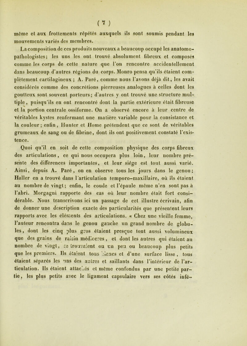 même et aux frottements répétés auxquels ils sont soumis pendant les mouvements variés des membres. La composition de ces produits nouveaux a beaucoup occupé les anatomo- pathologistes ; les uns les ont trouvé absolument fibreux et composés comme les corps de cette nature que l’on rencontre accidentellement dans beaucoup d’autres régions du corps. Monro pensa qu’ils étaient com- plètement cartilagineux ; A. Paré, comme nous l’avons déjà dit, les avait considérés comme des concrétions pierreuses analogues à celles dont les goutteux sont souvent porteurs; d’autres y ont trouvé une structure mul- tiple, puisqu’ils en ont rencontré dont la partie extérieure était fibreuse et la portion centrale ossiforme. On a observé encore à leur centre de véritables kystes renfermant une matière variable pour la consistance et la couleur; enfin, Hunter et Home prétendent que ce sont de véritables grumeaux de sang ou de fibrine, dont ils ont positivement constaté l’exis- tence. Quoi qu’il en soit de cette composition physique des corps fibreux des articulations, ce qui nous occupera plus loin, leur nombre pré- sente des différences importantes, et leur siège est tout aussi varié. Ainsi, depuis A. Paré, on en observe tous les jours dans le genou; Haller en a trouvé dans l’articulation lemporo-maxillaire, où ils étaient au nombre de vingt ; enfin, le coude et l'épaule même n’en sont pas à l’abri. Morgagni rapporte des cas où leur nombre était fort consi- dérable. Nous transcrivons ici un passage de cet illustre écrivain, afin de donner une description exacte des particularités que présentent leurs rapports avec les éléments des articulations. « Chez une vieille femme, Fauteur rencontra dans le genou gauche un grand nombre de globu- les, dont les cinq plus gros étaient presque tout aussi volumineux que des grains de raisin médiccres , et dont les autres qui étaient au nombre de vingt, retrouvaient ou un peu ou beaucoup plus petits que les premiers. Ils étaient tous riaucs et d’une surface lisse , tous étaient séparés les uns des autres et saillants dans l’intérieur de l’ar- ticulation. Us étaient attac--;és et même confondus par une petite par- tie , les plus petits avec le ligament capsulaire vers ses côtés infé-