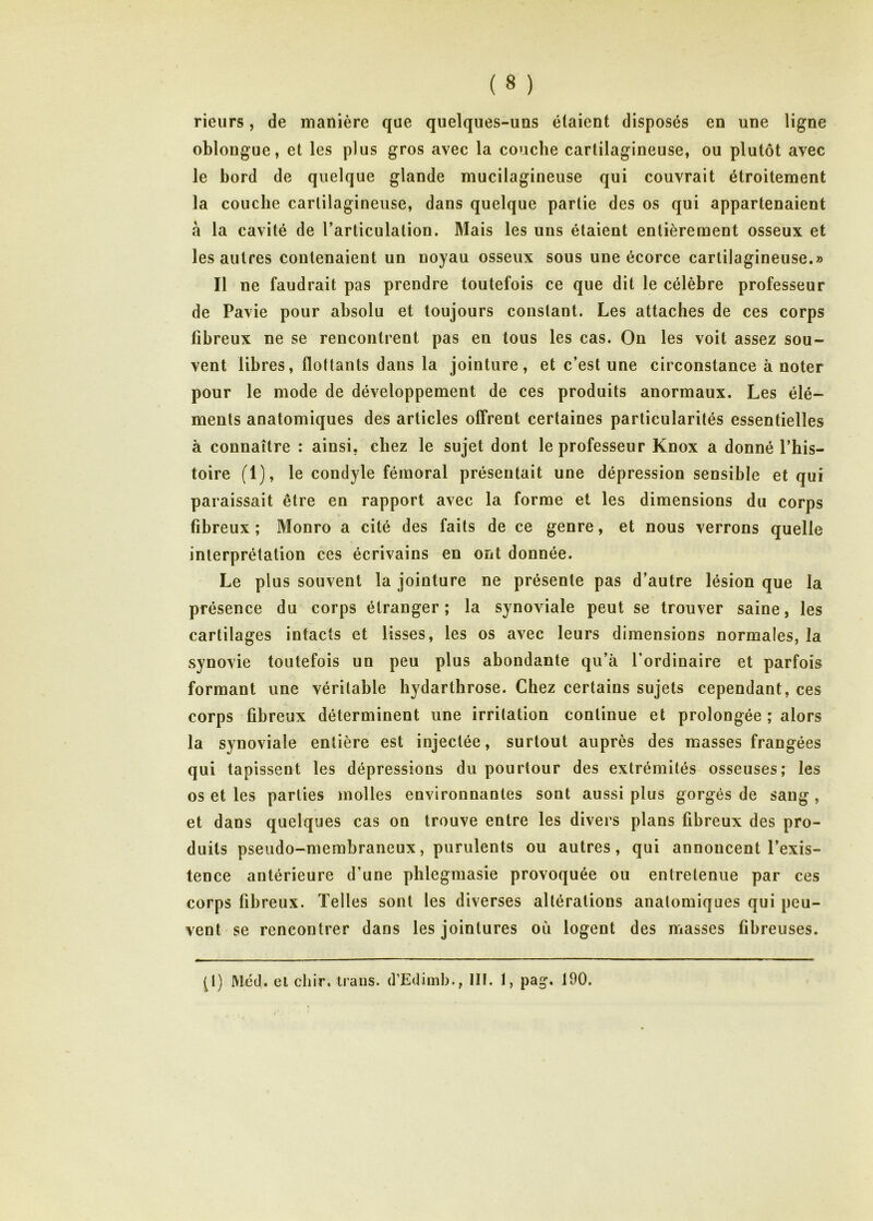 rieurs, de manière que quelques-uns étaient disposés en une ligne oblougue, et les plus gros avec la couche cartilagineuse, ou plutôt avec le bord de quelque glande mucilagineuse qui couvrait étroitement la couche cartilagineuse, dans quelque partie des os qui appartenaient à la cavité de l’articulation. Mais les uns étaient entièrement osseux et les autres contenaient un noyau osseux sous une écorce cartilagineuse.» Il ne faudrait pas prendre toutefois ce que dit le célèbre professeur de Pavie pour absolu et toujours constant. Les attaches de ces corps fibreux ne se rencontrent pas en tous les cas. On les voit assez sou- vent libres, flottants dans la jointure, et c’est une circonstance à noter pour le mode de développement de ces produits anormaux. Les élé- ments anatomiques des articles offrent certaines particularités essentielles à connaître : ainsi, chez le sujet dont le professeur Knox a donné l’his- toire (1), le condyle fémoral présentait une dépression sensible et qui paraissait être en rapport avec la forme et les dimensions du corps fibreux; Monro a cité des faits de ce genre, et nous verrons quelle interprétation ces écrivains en ont donnée. Le plus souvent la jointure ne présente pas d’autre lésion que la présence du corps étranger; la synoviale peut se trouver saine, les cartilages intacts et lisses, les os avec leurs dimensions normales, la synovie toutefois un peu plus abondante qu’à l’ordinaire et parfois formant une véritable hydarthrose. Chez certains sujets cependant, ces corps fibreux déterminent une irritation continue et prolongée ; alors la synoviale entière est injectée, surtout auprès des masses frangées qui tapissent les dépressions du pourtour des extrémités osseuses; les os et les parties molles environnantes sont aussi plus gorgés de sang , et dans quelques cas on trouve entre les divers plans fibreux des pro- duits pseudo-membraneux, purulents ou autres, qui annoncent l’exis- tence antérieure d’une phlegmasie provoquée ou entretenue par ces corps fibreux. Telles sont les diverses altérations anatomiques qui peu- vent se rencontrer dans les jointures où logent des masses fibreuses. (t) Méd. el chir. traiis. d’Edimb., lit. 1, pag. 190.