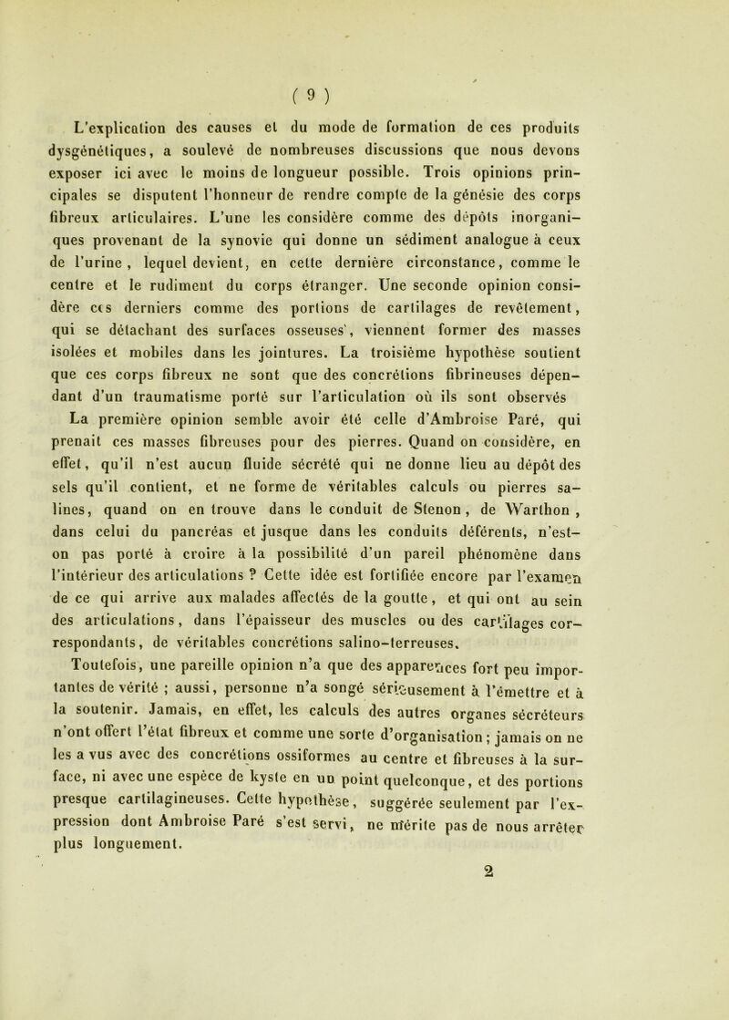 L’explication des causes et du mode de formation de ces produits dysgénéliques, a soulevé de nombreuses discussions que nous devons exposer ici avec le moins de longueur possible. Trois opinions prin- cipales se disputent Tbonneur de rendre compte de la génésie des corps fibreux articulaires. L’une les considère comme des dépôts inorgani- ques provenant de la synovie qui donne un sédiment analogue à ceux de l’urine, lequel devient, en cette dernière circonstance, comme le centre et le rudiment du corps étranger. Une seconde opinion consi- dère CCS derniers comme des portions de cartilages de revêtement, qui se détachant des surfaces osseuses', viennent former des masses isolées et mobiles dans les jointures. La troisième hypothèse soutient que ces corps fibreux ne sont que des concrétions fibrineuses dépen- dant d’un traumatisme porté sur l’articulation où ils sont observés La première opinion semble avoir été celle d’Ambroise Paré, qui prenait ces masses fibreuses pour des pierres. Quand on considère, en effet, qu’il n’est aucun fluide sécrété qui ne donne lieu au dépôt des sels qu’il contient, et ne forme de véritables calculs ou pierres sa- lines, quand on en trouve dans le conduit de Stenon , de Warthon , dans celui du pancréas et jusque dans les conduits déférents, n’est- on pas porté à croire à la possibilité d’un pareil phénomène dans l’intérieur des articulations ? Cette idée est fortifiée encore par l’examen de ce qui arrive aux malades affectés de la goutte, et qui ont au sein des articulations, dans l’épaisseur des muscles ou des cartilages cor- respondants, de véritables concrétions salino-terreuses. Toutefois, une pareille opinion n’a que des apparences fort peu impor- tantes de vérité ; aussi, personne n’a songé sérieusement à l’émettre et à la soutenir. Jamais, en effet, les calculs des autres organes sécréteurs n’ont offert l’état fibreux et comme une sorte d’organisation ; jamais on ne les a vus avec des concrétions ossiformes au centre et fibreuses à la sur- face, ni avec une espèce de kyste en un point quelconque, et des portions presque cartilagineuses. Celte hypo/lbèse, suggérée seulement par l’ex- pression dont Ambroise Paré s’est servi, ne m'érite pas de nous arrêter plus longuement.