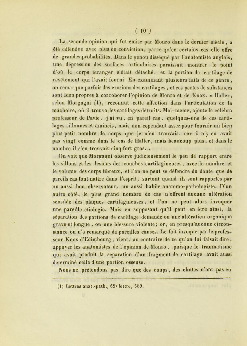 ( <0 ) La seconde opinion qui fut émise par Monro dans le dernier siècle , a été défendue avec plus de conviclion, parce qu’en certains cas elle offre de grandes probabilités. Dans le genou disséqué par l’anatomiste anglais, une dépression des surfaces articulaires paraissait montrer le point d’où le corps étranger s’était détaché, et la portion de cartilage de revêtement qui l’avait fourni. En examinant plusieurs faits de ce genre , on remarque parfois des érosions des cartilages , et ces pertes de substances sont bien propres à corroborer l’opinion de Monro et de Knox. « Haller, selon Morgagni (1), reconnut cette affection dans l’articulation de la mâchoire, où il trouva les cartilages détruits. Moi-même, ajoute le célèbre professeur de Pavie, j’ai vu, en pareil cas, quelques-uns de ces carti- lages sillonnés et amincis, mais non cependant assez pour fournir un bien plus petit nombre de corps que je n’en trouvais, car il n’y en avait pas vingt comme dans le cas de Haller, mais beaucoup plus, et dans le nombre il s’en trouvait cinq fort gros. » On voit que Morgagni observe judicieusement le peu de rapport entre les sillons et les lésions des couches cartilagineuses, avec le nombre et le volume des corps fibreux, et l’on ne peut se défendre du doute que de pareils cas font naître dans l’esprit, surtout quand ils sont rapportés par un aussi bon observateur, un aussi habile anatomo-pathologiste. D’un autre côté, le plus grand nombre de cas n’offrent aucune altération sensible des plaques cartilagineuses, et l’on ne peut alors invoquer une pareille étiologie. Mais en supposant qu’il peut en être ainsi, la séparation des portions de cartilage demande ou une altération organique grave et longue , ou une blessure violente; or, en presqu’aucune circon- stance on n’a remarqué de pareilles causes. Le fait invoqué par le profes- seur Knox d’Edimbourg, vient, au contraire de ce qu’on lui faisait dire , appuyer les anatomistes de l’opinion de Monro, puisque le traumatisme qui avait produit la séparation d’un fragment de cartilage avait aussi déterminé celle d’une portion osseuse. Nous ne prétendons pas dire que des coups, des chûtes n’ont pas eu (1) Lettres anat.-path., 69® lettre, 589.