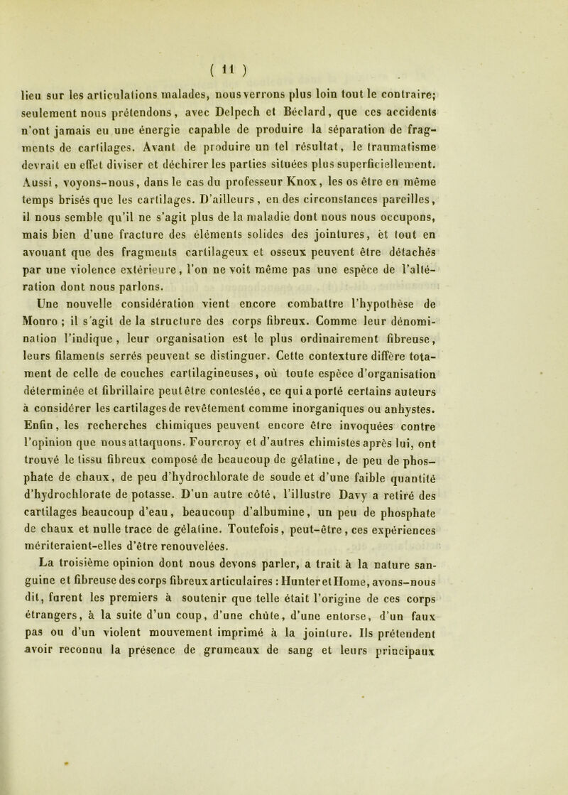 ( “ ) lieu sur les arliculations malades, nous verrons plus loin tout le contraire; seulement nous prétendons, avec Delpech et Béclard, que ces accidents n’ont jamais eu une énergie capable de produire la séparation de frag- ments de cartilages. Avant de produire un tel résultat, le traumatisme devrait en effet diviser et déchirer les parties situées plus superficiellement. Aussi, voyons-nous, dans le cas du professeur Knox, les os être en même temps brisés que les cartilages. D’ailleurs , en des circonstances pareilles, il nous semble qu’il ne s’agit plus de la maladie dont nous nous occupons, mais bien d’une fracture des éléments solides des jointures, èt tout en avouant que des fragments carlilageux et osseux peuvent être détachés par une violence extérieure, l’on ne voit même pas une espèce de l’alté- ration dont nous parlons. Une nouvelle considération vient encore combattre l’hypothèse de Monro ; il s'agit de la structure des corps fibreux. Comme leur dénomi- nation l’indique, leur organisation est le plus ordinairement fibreuse, leurs filaments serrés peuvent se distinguer. Cette contexture diffère tota- raent de celle de couches cartilagineuses, où toute espèce d’organisation déterminée et fibrillaire peut être contestée, ce qui a porté certains auteurs à considérer les cartilages de revêtement comme inorganiques ou anhystes. Enfin, les recherches chimiques peuvent encore être invoquées contre l’opinion que nous attaquons. Fourcroy et d’autres chimistes après lui, ont trouvé le tissu fibreux composé de beaucoup de gélatine, de peu de phos- phate de chaux, de peu d’hydrochlorate de soude et d’une faible quantité d’hydrochlorate dépotasse. D’un autre côté, l’illustre Davy a retiré des cartilages beaucoup d’eau, beaucoup d’albumine, un peu de phosphate de chaux et nulle trace de gélatine. Toutefois, peut-être, ces expériences mériteraient-elles d’être renouvelées. La troisième opinion dont nous devons parler, a trait à la nature san- guine et fibreuse des corps fibreux articulaires : Hunteretllome, avons-nous dit, forent les premiers à soutenir que telle était l’origine de ces corps étrangers, à la suite d’un coup, d’une chute, d’une entorse, d’un faux pas ou d’un violent mouvement imprimé à la jointure. Ils prétendent avoir reconnu la présence de grumeaux de sang et leurs principaux