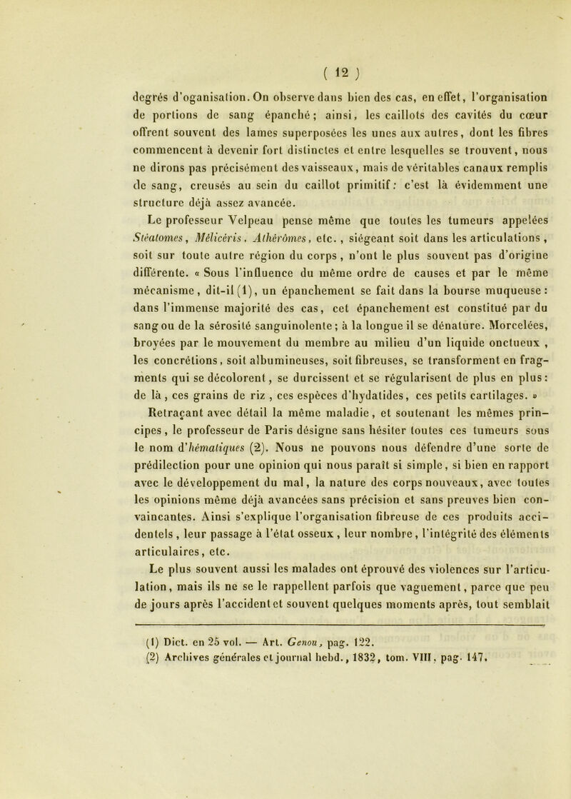 degrés d’oganisation. On observe dans bien des cas, en effet, l’organisation de portions de sang épanché; ainsi, les caillots des cavités du cœur offrent souvent des lames superposées les unes aux autres, dont les fibres commencent à devenir fort distinctes et entre lesquelles se trouvent, nous ne dirons pas précisément des vaisseaux, mais de véritables canaux remplis de sang, creusés au sein du caillot primitif: c’est là évidemment une structure déjà assez avancée. Le professeur Velpeau pense même que toutes les tumeurs appelées Stèalomes y Mélicéris, Âlhérômes, etc. , siégeant soit dans les articulations , soit sur toute autre région du corps, n’ont le plus souvent pas d’origine différente. « Sous l’inûuence du même ordre de causes et par le même mécanisme, dit-il (1), un épanchement se fait dans la bourse muqueuse: dans l’immense majorité des cas, cet épanchement est constitué par du sang ou de la sérosité sanguinolente ; à la longue il se dénature. Morcelées, broyées par le mouvement du membre au milieu d’un liquide onctueux , les concrétions, soit albumineuses, soit fibreuses, se transforment en frag- ments qui se décolorent, se durcissent et se régularisent de plus en plus: de là, ces grains de riz , ces espèces d’hydatides, ces petits cartilages. » Retraçant avec détail la même maladie, et soutenant les mêmes prin- cipes, le professeur de Paris désigne sans hésiter toutes ces tumeurs sous le nom àhémaliques (2). Nous ne pouvons nous défendre d’une sorte de prédilection pour une opinion qui nous paraît si simple, si bien en rapport avec le développement du mal, la nature des corps nouveaux, avec toutes les opinions même déjà avancées sans précision et sans preuves bien con- vaincantes. Ainsi s’explique l’organisation fibreuse de ces produits acci- dentels , leur passage à l’état osseux , leur nombre, l’intégrité des éléments articulaires, etc. Le plus souvent aussi les malades ont éprouvé des violences sur l’articu- lation, mais ils ne se le rappellent parfois que vaguement, parce que peu de jours après l’accident et souvent quelques moments après, tout semblait (1) Dict. en 25 vol. — Art. Genou, pag. 122. (2) Archives générales cl journal hebd., 1832, tom. VIII, pag. 147»