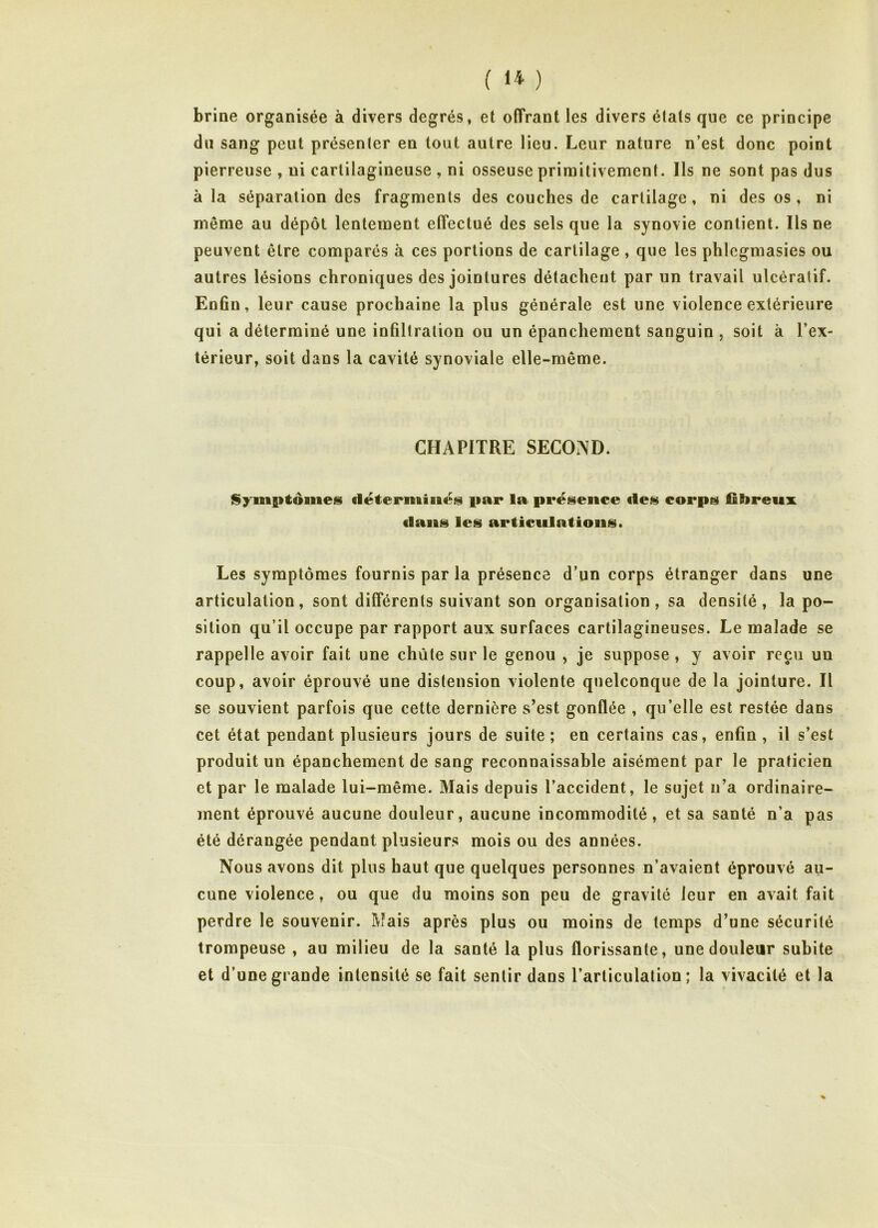 brine organisée à divers degrés, et offrant les divers états que ce principe du sang peut présenter en tout autre lieu. Leur nature n’est donc point pierreuse , ni cartilagineuse , ni osseuse priraitivement. Ils ne sont pas dus à la séparation des fragments des couches de cartilage, ni des os, ni même au dépôt lentement effectué des sels que la synovie contient. Ils ne peuvent être comparés à ces portions de cartilage, que les phlcgmasies ou autres lésions chroniques des jointures détachent par un travail ulcératif. En6n, leur cause prochaine la plus générale est une violence extérieure qui a déterminé une infiltration ou un épanchement sanguin , soit à l’ex- térieur, soit dans la cavité synoviale elle-même. CHAPITRE SECOND. t$yin{itôiiies par la présence iles corps fibreux flans les articulations. Les symptômes fournis par la présence d’un corps étranger dans une articulation, sont différents suivant son organisation, sa densité, la po- sition qu’il occupe par rapport aux surfaces cartilagineuses. Le malade se rappelle avoir fait une chûte sur le genou , je suppose , y avoir reçu un coup, avoir éprouvé une distension violente quelconque de la jointure. Il se souvient parfois que cette dernière s’est gonflée , qu’elle est restée dans cet état pendant plusieurs jours de suite ; en certains cas, enfin , il s’est produit un épanchement de sang reconnaissable aisément par le praticien et par le malade lui-même. Mais depuis l’accident, le sujet n’a ordinaire- ment éprouvé aucune douleur, aucune incommodité, et sa santé n’a pas été dérangée pendant plusieurs mois ou des années. Nous avons dit plus haut que quelques personnes n’avaient éprouvé au- cune violence, ou que du moins son peu de gravité leur en avait fait perdre le souvenir. Mais après plus ou moins de temps d’une sécurité trompeuse , au milieu de la santé la plus florissante, une douleur subite et d’une grande intensité se fait sentir dans l’articulation; la vivacité et la