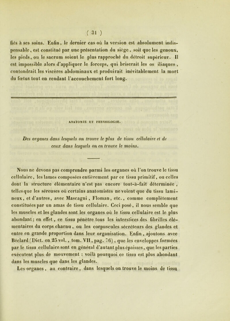 fiés à ses soins.' Enfin, le dernier cas où la version est absolument indis- pensable , est constitué par une présentation du siège , soit que les genoux, les pieds, ou le sacrum soient le plus rapproché du détroit supérieur. Il est impossible alors d’appliquer le forceps, qui briserait les os iliaques , contondrait les viscères abdominaux et produirait inévitablement la mort du fœtus tout en rendant l’accouchement fort long. ANATOMIE ET PHYSIOLOGIE. Des organes dans lesquels on trouve le plus de tissu cellulaire et de ceux dans lesquels on en trouve le moins. Nous ne devons pas comprendre parmi les organes où l’on trouve le tissu cellulaire, les lames composées entièrement parce tissu primitif, ou celles dont la structure élémentaire n’est pas encore lout-à-fait déterminée , telles que les séreuses où certains anatomistes ne voient que du tissu lami- neux, et d’autres, avec Mascagni , Floman, etc., comme complètement constituées par un amas de tissu cellulaire. Ceci posé, il nous semble que les muscles et les glandes sont les organes où le tissu cellulaire est le plus abondant; en effet, ce tissu pénètre tous les interstices des fibrilles élé- mentaires du corps charnu , ou les corpuscules sécréteurs des glandes et entre en grande proportion dans leur organisation. Enfin , ajoutons avec Béclard (Dict. en 25 vol., tom. VII, pag. 76), que les enveloppes formées par le tissu cellulaire sont en général d’autant plus épaisses, que les parties exécutent plus de mouvement : voilà pourquoi ce tissu est plus abondant dans les muscles que dans les glandes. Les organes , au contraire , dans lesquels on trouve le moins de tissu