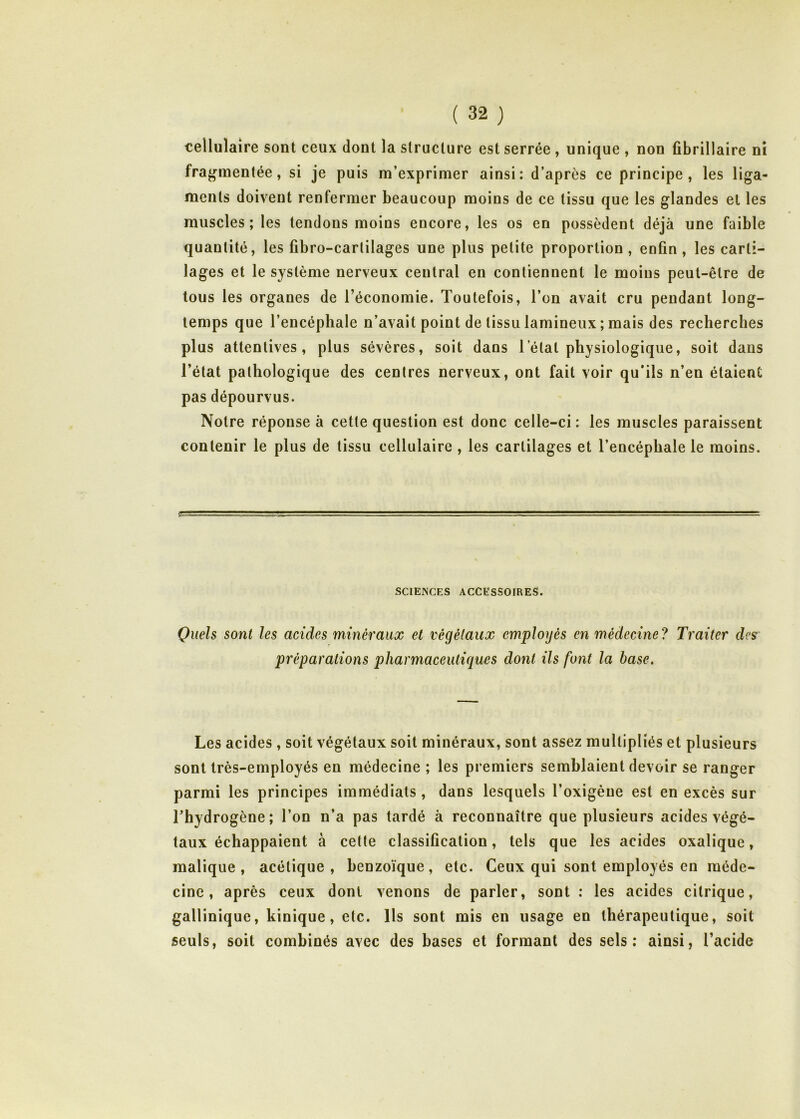 cellulaire sont ceux dont la structure est serrée , unique , non fibrillaire ni fragmentée, si je puis m’exprimer ainsi: d’après ce principe, les liga- ments doivent renfermer beaucoup moins de ce tissu que les glandes et les muscles; les tendons moins encore, les os en possèdent déjà une faible quantité, les fibro-carlilages une plus petite proportion, enfin, les carti- lages et le système nerveux central en contiennent le moins peut-être de tous les organes de l’économie. Toutefois, l’on avait cru pendant long- temps que l’encéphale n’avait point de tissu lamineux ; mais des recherches plus attentives, plus sévères, soit dans l’état physiologique, soit dans l’état pathologique des centres nerveux, ont fait voir qu’ils n’en étaient pas dépourvus. Notre réponse à cette question est donc celle-ci : les muscles paraissent contenir le plus de tissu cellulaire , les cartilages et l’encéphale le moins. SCIENCES ACCESSOIRES. Quels sont les acides minéraux et végétaux employés en médecine? Traiter des préparations pharmaceutiques dont ils font la base. Les acides, soit végétaux soit minéraux, sont assez multipliés et plusieurs sont très-employés en médecine ; les premiers semblaient devoir se ranger parmi les principes immédiats, dans lesquels l’oxigène est en excès sur l’hydrogène; l’on n’a pas tardé à reconnaître que plusieurs acides végé- taux échappaient à cette classification, tels que les acides oxalique, malique , acétique, benzoïque, etc. Ceux qui sont employés en méde- cine, après ceux dont venons de parler, sont : les acides citrique, gallinique, kinique, etc. Us sont mis en usage en thérapeutique, soit seuls, soit combinés avec des bases et formant des sels; ainsi, l’acide