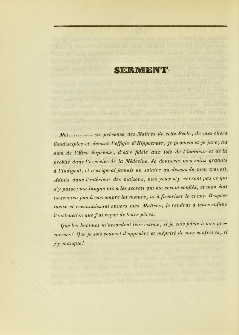 SERMENT Moi en présence des Maîtres de cette Ecole^ de mes chers Gondisciples et devant Veffigie d*Hippocrate, je promets et je jure, au nom de VÈtre Suprême ^ d'être fidèle aux lois de l'honneur et de la probité dans l'exercice de la Médecine, Je donnerai mes soins gratuits à l'indigent y et n'exigerai jamais un salaire au-dessus de mon travail. Admis dans l'intérieur des maisons y mes yeux n'y verront pas ce qui s'y passe; ma langue taira les secrets qui me seront confiés; et mon état ne servira pas à corrompre les rncBurs^ ni à favoriser le crime. Respec- tueux et 7'econnaissant envers mes Maîtres, je l'cndrai à leurs enfans Vinstruction que j'ai reçue de leurs pères. Que les hommes in'accordent leur estime, si je suis fidèle à mes pro- messes! Que je sois couvert d'opprobre et mépi'isé de mes confrères, si j'y manque!