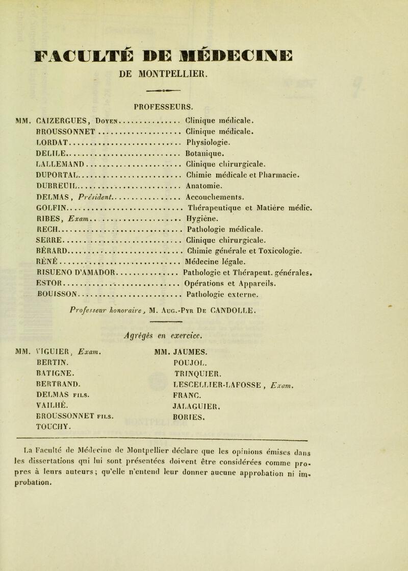 FACUliTÉ DEI MÉnCiCINF DE MONTPELLIER. PROFESSEURS. MM. CAIZERGUES, Doyen RROUSSONNET UORDAT DELILE LALLEMAND DUPORTAL DUBREÜIL DELMAS, President,. GOLFIN RIRES, Exarn., . RECH SERRE RÉRARD RÉNÉ RISUENO D’AMADOR. ESTOR BOUISSON Clinique médicale. Clinique médicale. Physiologie. Botanique. Clinique chirurgicale. Chimie médicale et Pharmacie. Anatomie. Accouchements. Thérapeutique et Matière médic. Hygiène. Pathologie médicale. Clinique chirurgicale. Chimie générale et Toxicologie. Médecine légale. Pathologie et Thérapeut. générales. Opérations et Appareils. Pathologie externe. Professeur honoraire, M. Aug.-Pyr De CANDOLLE. régés en exercice. MM. V1GU1ER, Exa7n. BERTIN. BATIGNE. BERTRAND. DELMAS FILS. VAILHÉ. BROÜSSONNET FILS. TOUCIIY. MM. JAUMES. POUJOL. TRINQUîER. LESCELLIER-LAFOSSE , Exam. FRANC. JALAGUIER. BORIES. La Faculté de Médecine de Montpellier déclare que les opinions émises dans les dissertations qui lui sont présentées doivent être considérées comme pro- pres à leurs auteurs; qu’elle n’entend leur donner aucune approbation ni im»» probation.