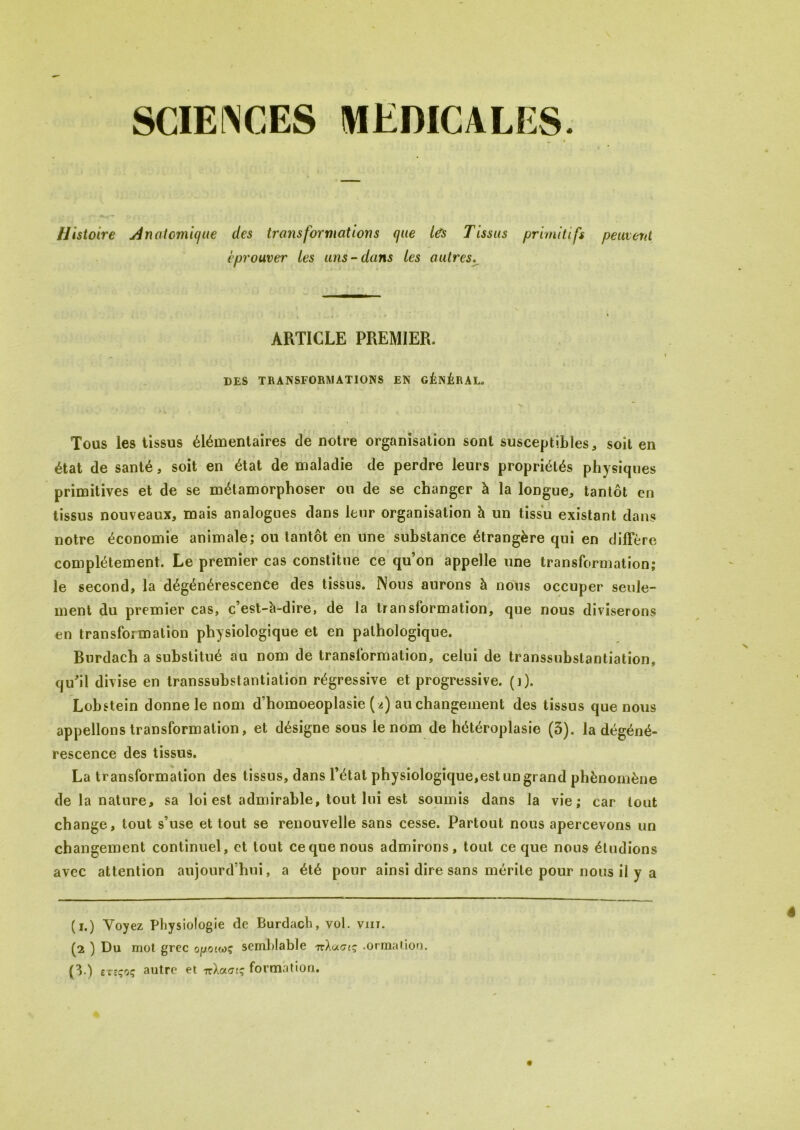 SCIENCES MEDICALES. Histoire Anatomique des transformations que Us Tissus primitifs peuvent éprouver tes uns-dans les autres. ARTICLE PREMIER. DES TRANSFORMATIONS EN GÉNÉRAL. Tous les tissus élémentaires de notre organisation sont susceptibles * soit en état de santé, soit en état de maladie de perdre leurs propriétés physiques primitives et de se métamorphoser ou de se changer à la longue,, tantôt en tissus nouveaux, mais analogues dans leur organisation à un tissu existant dans notre économie animale; ou tantôt en une substance étrangère qui en diffère complètement. Le premier cas constitue ce qu’on appelle une transformation; le second, la dégénérescence des tissus. Nous aurons à nous occuper seule- ment du premier cas, c’est-à-dire, de la transformation, que nous diviserons en transformation physiologique et en pathologique. Burdach a substitué au nom de transformation, celui de transsubstantiation, qu’il divise en transsubstantiation régressive et progressive, (i), Lobstein donne le nom d’homoeoplasie (a) au changement des tissus que nous appelions transformation, et désigne sous le nom de hétéroplasie (3). la dégéné- rescence des tissus. La transformation des tissus, dans l’état physiologique,est un grand phénomène de la nature, sa loi est admirable, tout lui est soumis dans la vie; car tout change, tout s’use et tout se renouvelle sans cesse. Partout nous apercevons un changement continuel, et tout ce que nous admirons, tout ce que nous étudions avec attention aujourd’hui, a été pour ainsi dire sans mérite pour nous il y a (i.) Voyez Physiologie de Burdach, vol. viit. (2 ) Du mot grec ojj.cnwç semblable 7rXueiç .ormation. (3.) etsçoç autre et irXoeaiç formation.