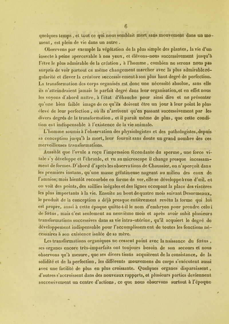 quelques temps , et tout ce qui nous semblait mort sans mouvement dans un mo- ment, est plein de vie dans un autre . Observons par exemple la végétation de la plus simple des plantes, la vie d'un insecte à peine apercevable à nos yeux, et élévons-nous successivement jusqu’à l'être le plus admirable de la création , à l’homme , combien ne serons nous pas surpris de voir partout ce même changement marcher avec la plus admirable ré- gularité et élever la créature successivement à son plus haut degré de perfection. La transformation des corps organisés est donc une nécessité absolue, sans elle ils n’atteindraient jamais le parfait degré dans leur organisation,et en effet nous les voyons d’abord naître, à l’état d’ébauche pour ainsi dire et ne présenter qu’une bien faible image de ce qu’ils doivent être un jour à leur point le plus élevé de leur perfection , où ils n’arrivent qu’en passant successivement par les divers degrés de la transformation, et il parait même de plus, que cette condi- tion est indispensable à l’existence de la vie animale. L’homme soumis à l’observation des physiologistes et des pathologistes,depuis sa conception jusqu’à la mort, leur fournit sans doute un grand nombre des ces merveilleuses transformations. Aussitôt que l’ovule a reçu l’impression fécondante du sperme, une force vi- tale s’y développe et l’ébranle, et vu au microscope il change presque incessam- ment déformés. D’abord d’après les observations de Chaussier, on n’aperçoit dans les premiers instans, qu’une masse gélatineuse nageant au milieu des eaux de l’amnios;mais bientôt recourbée en forme de ver, ellese développeàvue d’œil, et on voit des points, des saillies inégales et des lignes occupant la place des viscères les plus importants b la vie. Ensuite au boutdequatre mois suivant Desormeaux, le produit de la conception a déjà presque entièrement revêtu la forme qui lui est propre, aussi à cette époque quitte-t-il le nom d’embryon pour prendre celui de fœtus , mais c’est seulement au neuvième mois et après avoir subit plusieurs transformations successives dans sa vie intra-utérine, qu’il acquiert le degré de développement indispensable pour l’accomplissement de toutes les fonctions né- cessaires à son existence isolée de sa mère. Les transformations organiques ne cessent point avec la naissance du fœtus , ses organes encore très-imparfaits ont toujours besoin de son secours et nous observons qu’à mesure, que scs divers tissus acquièrent de la consistance, de la solidité et de la perfection, les différents mouvemens du corps s’exécutent aussi avec une facilité de plus en plus croissante. Quelques organes disparaissent, d’autres s’accroissent dans des nouveaux rapports, et plusieurs parties deviennent successivement un centre d’actions, ce que nous observons surtout à l’époque