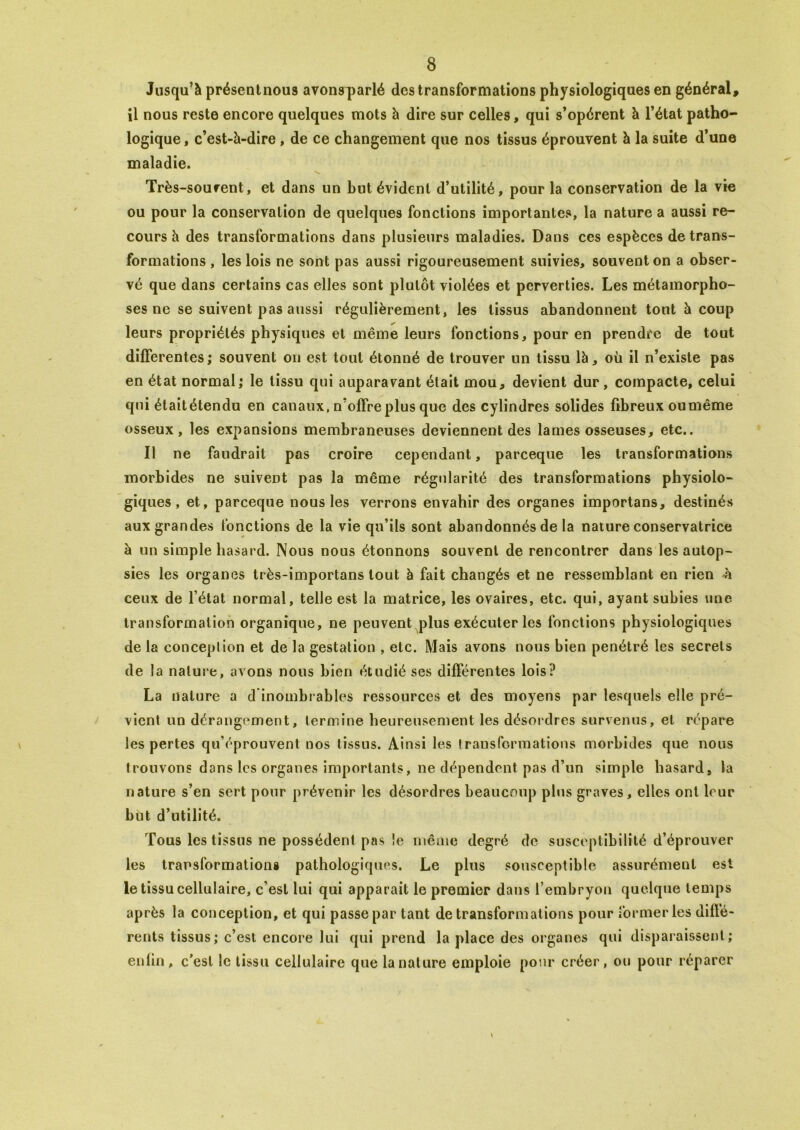 Jusqu’à présentnous avonsq>arlé des transformations physiologiques en général, il nous reste encore quelques mots à dire sur celles, qui s’opèrent à l’état patho- logique , c’est-à-dire , de ce changement que nos tissus éprouvent à la suite d’une maladie. Très-sourent, et dans un but évident d’utilité, pour la conservation de la vie ou pour la conservation de quelques fonctions importantes, la nature a aussi re- cours à des transformations dans plusieurs maladies. Dans ces espèces de trans- formations , les lois ne sont pas aussi rigoureusement suivies, souvent on a obser- vé que dans certains cas elles sont plutôt violées et perverties. Les métamorpho- ses ne se suivent pas aussi régulièrement, les tissus abandonnent tout à coup leurs propriétés physiques et même leurs fonctions, pour en prendre de tout differentes ; souvent on est tout étonné de trouver un tissu là, où il n’existe pas en état normal; le tissu qui auparavant était mou, devient dur, compacte, celui qui était étendu en canaux, n’offre plus que des cylindres solides fibreux ou même osseux, les expansions membraneuses deviennent des lames osseuses, etc.. Il ne faudrait pas croire cependant, parceque les transformations morbides ne suivent pas la même régularité des transformations physiolo- giques, et, parceque nous les verrons envahir des organes importans, destinés aux grandes fonctions de la vie qu’ils sont abandonnés de la nature conservatrice à un simple hasard. Nous nous étonnons souvent de rencontrer dans les autop- sies les organes très-importans tout à fait changés et ne ressemblant en rien ù ceux de l’état normal, telle est la matrice, les ovaires, etc. qui, ayant subies une transformation organique, ne peuvent plus exécuter les fonctions physiologiques de la conceplion et de la gestation , etc. Mais avons nous bien pénétré les secrets de la nalure, avons nous bien étudié ses différentes lois? La nalure a d inombrables ressources et des moyens par lesquels elle pré- vient un dérangement, termine heureusement les désordres survenus, et répare les pertes qu’éprouvent nos tissus. Ainsi les transformations morbides que nous trouvons dans les organes importants, ne dépendent pas d’un simple hasard, la nature s’en sert pour prévenir les désordres beaucoup plus graves, elles ont leur but d’utilité. Tous les tissus ne possèdent pas le même degré de susceptibilité d’éprouver les transformations pathologiques. Le plus sousceptible assurément est le tissu cellulaire, c’est lui qui apparait le premier dans l’embryon quelque temps après la conception, et qui passe par tant de transformations pour former les diffé- rents tissus; c’est encore lui qui prend la place des organes qui disparaissent; enfin, c’est le tissu cellulaire que la nature emploie pour créer, ou pour réparer