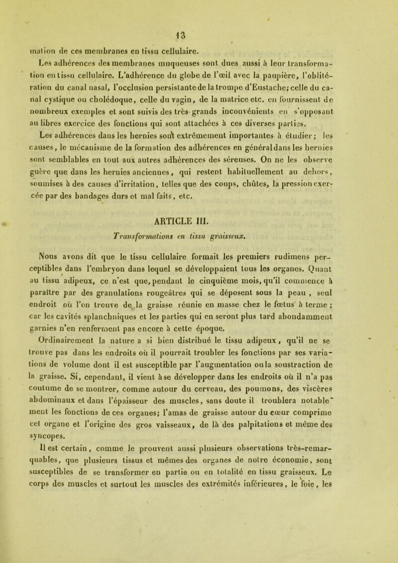 mal ion de ces membranes en tissa cellulaire. Les adhérences des membranes muqueuses sont dues aussi à leur transforma- tion en tissu cellulaire. L'adhérence du globe de l’œil avec la paupière, l’oblilé- ration du canal nasal, l’occlusion persistante de la trompe d’Eustache; celle du ca- nal cystique ou cholédoque, celle du vagin, de la matrice etc. en fournissent de nombreux exemples et sont suivis des très-grands inconvénients en s’opposant au libres exercice des fonctions qui sont attachées à ces diverses parties. Les adhérences dans les hernies son’t extrêmement importantes à étudier; les causes, le mécanisme de la formation des adhérences en généraldans les hernies sont semblables en tout aux autres adhérences des séreuses. On ne les observe guère que dans les hernies anciennes, qui restent habituellement au dehors, soumises à des causes d’irritation, telles que des coups, chûtes, la pression exer- cée par des bandages durs et mal faits, etc. ARTICLE III. Transformations en tissu graisseux. Nous avons dit que le tissu cellulaire formait les premiers rudimens per- ceptibles dans l'embryon dans lequel se développaient tous les organes. Quant au tissu adipeux, ce n’est que, pendant le cinquième mois, qu'il commence à paraître par des granulations rougeâtres qui se déposent sous la peau , seul endroit où l'on trouve de la graisse réunie en masse chez le fœtus à terme ; car les cavités splanchniques et les parties qui en seront plus tard abondamment garnies n’en renferment pas encore à cette époque. Ordinairement la nature a si bien distribué le tissu adipeux, qu’il ne se trouve pas dans les endroits où il pourrait troubler les fonctions par ses varia- tions de volume dont il est susceptible par l’augmentation ou la soustraction de la graisse. Si, cependant, il vient h se développer dans les endroits où il n’a pas coutume de se montrer, comme autour du cerveau, des poumons, des viscères abdominaux et dans l’épaisseur des muscles, sans doute il troublera notable ment les fonctions de ces organes; l’amas de graisse autour du cœur comprime cet organe et l’origine des gros vaisseaux, de là des palpitations et même des syncopes. Il est certain, comme le prouvent aussi plusieurs observations très-remar- quables, que plusieurs tissus et mêmes des organes de noire économie, sont susceptibles de se transformer en partie ou en totalité en tissu graisseux. Le corps des muscles et surtout les muscles des extrémités inférieures, le foie, les