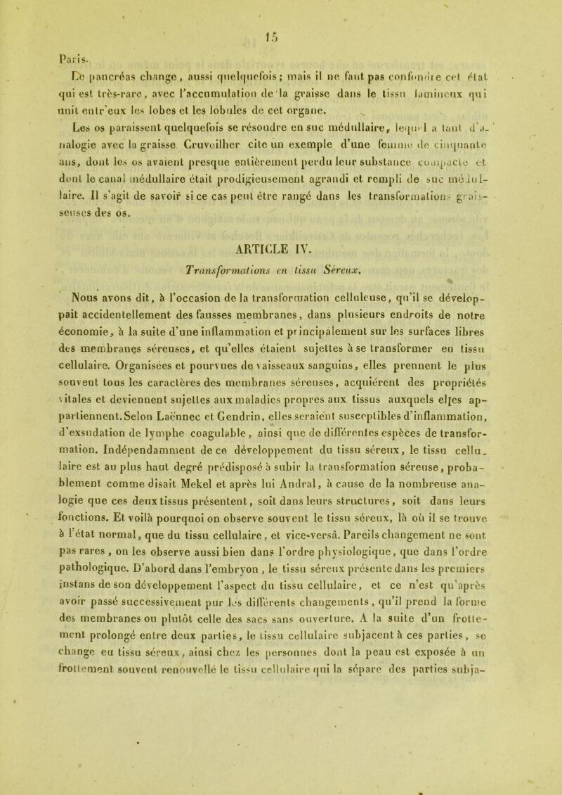 Paris. Ce pancréas change, aussi quelquefois; mais il ne faut pas confondre ce! état qui est très-rare, avec l’accumulation de la graisse dans le tissu lamiueux qui unit enlr'eux les lobes et les lobules de cet organe. Les os paraissent quelquefois se résoudre en suc médullaire, lequel a tant d a- nalogie avec la graisse Cruveilher cite un exemple d’une femme de cinquante i ans, dont les os avaient presque entièrement perdu leur substance compacte et dont le canal médullaire était prodigieusement agrandi et rempli de suc médul- laire. Il s’agit de savoir si ce cas peut être rangé dans les transformations grais- seuses des os. • i ■ ARTICLE IV. Transformations en tissa Séreux. Nous avons dit, à l’occasion delà transformation celluleuse, qu’il se dévelop- pait accidentellement des fausses membranes, dans plusieurs endroits de notre économie, h la suite d’une inflammation et principalement sur les surfaces libres des membranes séreuses, et qu’elles étaient sujettes à se transformer en tissu cellulaire. Organisées et pourvues de vaisseaux sanguins, elles prennent le pins souvent tous les caractères des membranes séreuses, acquiérent des propriétés vitales et deviennent sujettes aux maladies propres aux tissus auxquels elfes ap- partiennent.Selon Lacnnec et Gendrin, elles seraient susceptibles d’inflammation, d’exsudation de lymphe coagulable , ainsi que de différentes espèces de transfor- mation. Indépendamment de ce développement du tissu séreux, le tissu cellu_ laire est au plus haut degré prédisposé à subir la transformation séreuse, proba- blement comme disait Mekel et après lui Andral, à cause de la nombreuse ana- logie que ces deux tissus présentent, soit dans leurs structures, soit dans leurs fonctions. Et voilà pourquoi on observe souvent le tissu séreux, là où il se trouve à 1 état normal, que du tissu cellulaire, et vice-versâ. Pareils changement ne sont pas rares , on les observe aussi bien dans l’ordre physiologique, que dans l’ordre pathologique. D’abord dans l’embryon , le tissu séreux présente dans les premiers instans de son développement l’aspect du tissu cellulaire, et ce n’est qu’après avoir passé successivement pur les différents changements , qu’il prend la forme des membranes ou plutôt celle des sacs sans ouverture. A la suite d’un frotte- ment prolongé entre deux parties, le tissu cellulaire subjacent à ces parties, se cha nge en tissu séreux, ainsi chez les personnes dont la peau est exposée à un irottement souvent renouvelle le tissu cellulaire qui la sépare des parties subja- ê