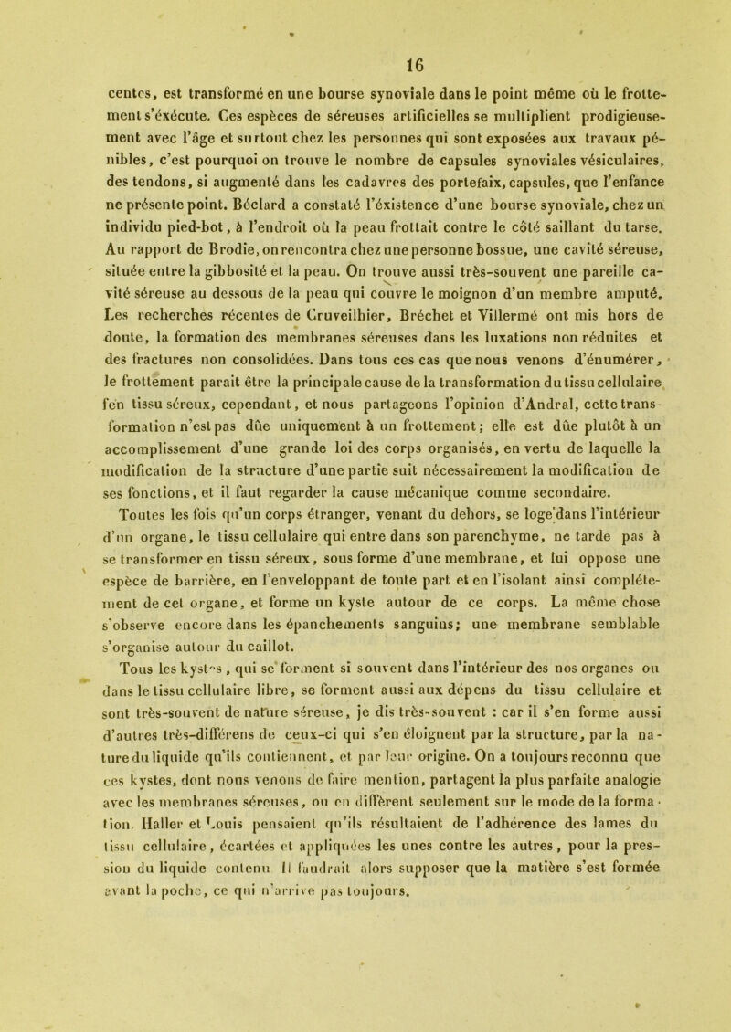 « centes, est transformé en une bourse synoviale dans le point même où le frotte- ment s’éxécute. Ces espèces de séreuses artificielles se multiplient prodigieuse- ment avec l’âge et surtout chez les personnes qui sont exposées aux travaux pé- nibles, c’est pourquoi on trouve le nombre décapsulés synoviales vésiculaires, des tendons, si augmenté dans tes cadavres des portefaix,capsules, que l’enfance ne présente point. Béclard a constaté l’éxistence d’une bourse synoviale, chez un individu pied-bot, à l’endroit où la peau frottait contre le côté saillant du tarse. Au rapport de Brodie, onrencontra chez une personne bossue, une cavité séreuse, située entre la gibbosité et la peau. On trouve aussi très-souvent une pareille ca- vité séreuse au dessous de la peau qui couvre le moignon d’un membre amputé. Les recherches récentes de Cruveilhier, Bréchet et Villermé ont mis hors de doute, la formation des membranes séreuses dans les luxations non réduites et des fractures non consolidées. Dans tous ces cas que nous venons d’énumérer. Je frottement parait être la principale cause de la transformation du tissu cellulaire fén tissu séreux, cependant, et nous partageons l’opinion d’Andral, cette trans- formation n’est pas due uniquement à un frottement; elle est due plutôt à un accomplissement d’une grande loi des corps organisés, en vertu de laquelle la modification de la structure d’une partie suit nécessairement la modification de ses fonctions, et il faut regarder la cause mécanique comme secondaire. Toutes les fois qu’un corps étranger, venant du dehors, se loge'dans l’intérieur d’un organe, le tissu cellulaire qui entre dans son parenchyme, ne tarde pas à se transformer en tissu séreux, sous forme d’une membrane, et lui oppose une espèce de barrière, en l’enveloppant de toute part et en l’isolant ainsi complète- ment de cet organe, et forme un kyste autour de ce corps. La même chose s’observe encore dans les épanchements sanguins; une membrane semblable s’organise autour du caillot. Tous les kystes , qui se forment si souvent dans l’intérieur des nos organes ou dans le tissu cellulaire libre, se forment aussi aux dépens du tissu cellulaire et sont très-souvent dénaturé séreuse, je dis très-souvent ; car il s’en forme aussi d’autres très-différens de ceux-ci qui s’en éloignent parla structure, parla na- ture du liquide qu’ils contiennent, et par leur origine. On a toujours reconnu que ces kystes, dont nous venons de faire mention, partagent la plus parfaite analogie avec les membranes séreuses, ou en diffèrent seulement sur le mode de la forma • tion. Haller et Louis pensaient qu’ils résultaient de l’adhérence des lames du tissu cellulaire, écartées et appliquées les unes contre les autres, pour la pres- sion du liquide contenu 11 faudrait alors supposer que la matière s’est formée avant la poche, ce qui n’arrive pas toujours.