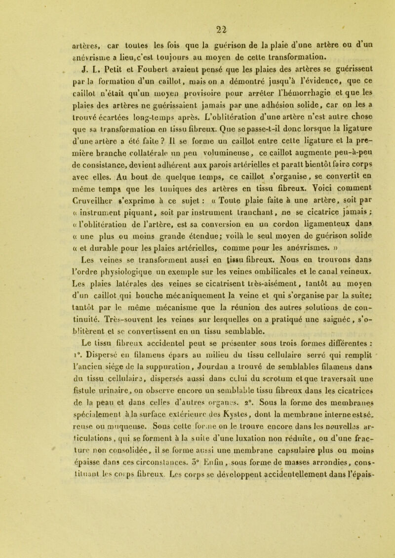 artères, car toutes les fois que la guérison de la plaie d’une artère ou d’un anévrisme a lieu,c’est toujours au moyen de cette transformation. J. L. Petit et Foubert avaient pensé que les plaies des artères se guérissent parla formation d’un caillot, maison a démontré jusqu’à l’évidence, que ce caillot n’était qu’un moyen provisoire pour arrêter l'hémorrhagie et que les plaies des artères ne guérissaient jamais par une adhésion solide, car on les a trouvé écartées long-temps après. L’oblitération d’une artère n’est autre chose que sa transformation en tissu fibreux. Que se passe-t-il donc lorsque la ligature d’une artère a été faite? Il se forme un caillot entre cette ligature et la pre- mière branche collatérale un peu volumineuse, ce caillot augmente peu-à-peu de consistance, devient adhérent aux parois artérielles et paraît bientôt faire corps avec elles. Au bout de quelque temps, ce caillot s’organise, se convertit en même temps que les tuniques des artères en tissu fibreux. Yoici comment Cruveilhcr s’exprime à ce sujet: « Toute plaie faite à une artère, soit par 0 instrument piquant, soit par instrument tranchant, ne se cicatrice jamais; « l’oblitération de l’artère, est sa conversion en un cordon ligamenteux dans (c une plus ou moins grande étendue; voilà le seul moyen de guérison solide « et durable pour les plaies artérielles, comme pour les anévrismes. » Les veines se transforment aussi en tissu fibreux. Nous en trouvons dans Fordre physiologique un exemple sur les veines ombilicales et le canal veineux. Les plaies latérales des veines se cicatrisent très-aisément, tantôt au moyen d’un caillot qui bouche mécaniquement la veine et qui s’organise par la suite; tantôt par le même mécanisme que la réunion des autres solutions de con- tinuité. Très-souvent les veines sur lesquelles on a pratiqué une saignée, s’o- blitèrent et sc convertissent en un tissu semblable. Le tissu fibreux accidentel peut se présenter sous trois formes différentes : i°. Dispersé en filamens épars au milieu du tissu cellulaire serré qui remplit Fancien siège de la suppuration, Jourdan a trouvé de semblables filamens dans du tissu cellulaire, dispersés aussi dans celui du scrotum et que traversait une fistule urinaire, on observe encore un semblable tissu fibreux dans les cicatrices de la peau et dans celles d’autres organes. 2°. Sous la forme des membranes spécialement à la surface extérieure des Kystes, dont la membrane inlerneestsé. reuse ou muqueuse. Sous cette forme on le trouve encore dans les nouvelles ar- ticulations, qui se forment à la suite d’une luxation non réduite, ou d’une frac- ture non consolidée, il se forme aussi une membrane capsulaire plus ou moins épaisse dans ces circonstances. 5° Enfin, sous forme de masses arrondies, cons- tituant les corps fibreux. Les corps sc développent accidentellement dans l’épais-