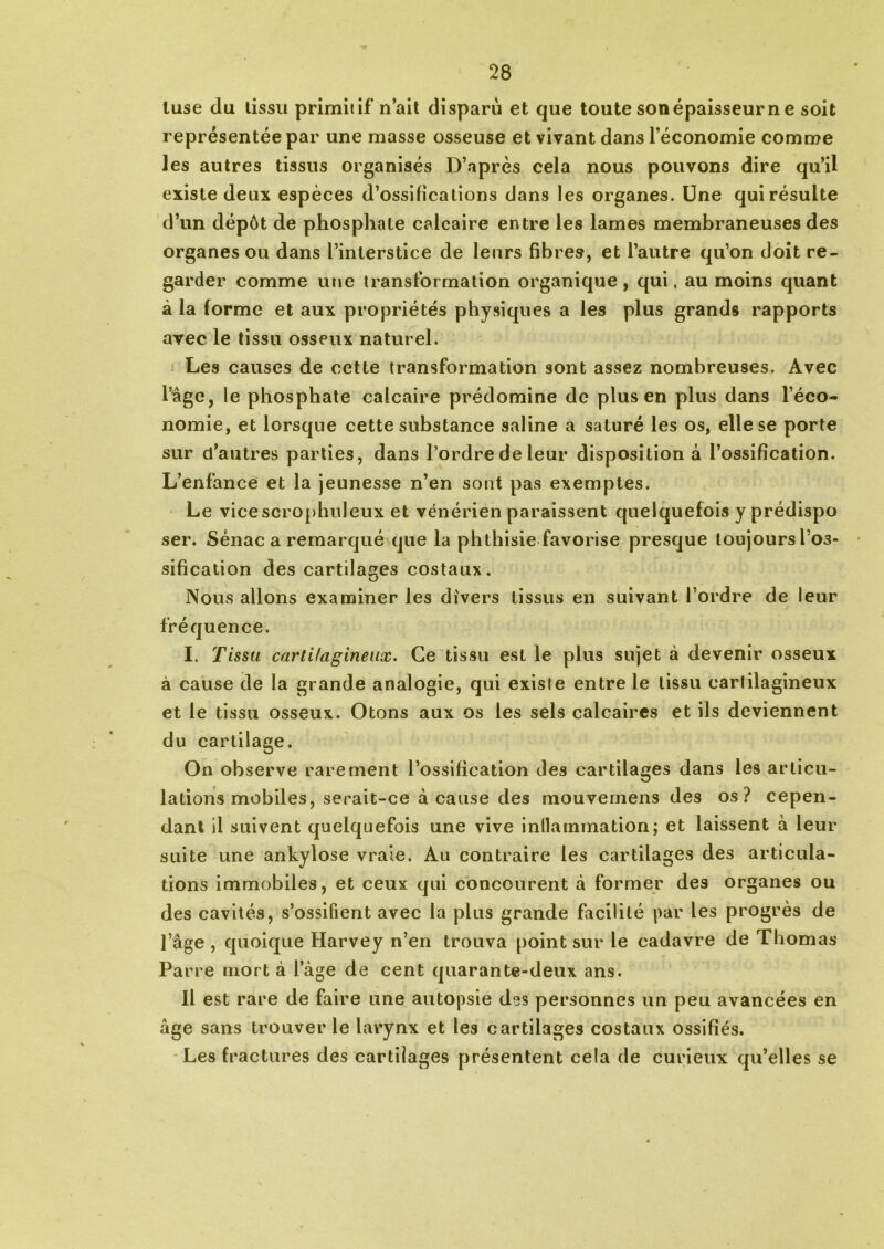 luse du tissu primitif n’ait disparu et que toute son épaisseur n e soit représentée par une masse osseuse et vivant dans l'économie comme les autres tissus organisés D’après cela nous pouvons dire qu’il existe deux espèces d’ossifications dans les organes. Une qui résulte d’un dépôt de phosphate calcaire entre les lames membraneuses des organes ou dans l’interstice de leurs fibres, et l’autre qu’on doit re- garder comme une transformation organique, qui, au moins quant à la forme et aux propriétés physiques a les plus grands rapports avec le tissu osseux naturel. Les causes de cette transformation sont assez nombreuses. Avec l’âge, le phosphate calcaire prédomine de plus en plus dans l’éco- nomie, et lorsque cette substance saline a saturé les os, elle se porte sur d’autres parties, dans l’ordre de leur disposition à l’ossification. L’enfance et la jeunesse n’en sont pas exemptes. Le vicescrophuleux et vénérien paraissent quelquefois y prédispo ser. Sénac a remarqué que la phthisie favorise presque loujoursl’03- sification des cartilages costaux. Nous allons examiner les divers tissus en suivant l’ordre de leur fréquence. I. Tissu cartilagineux. Ce tissu est le plus sujet à devenir osseux à cause de la grande analogie, qui existe entre le tissu cartilagineux et le tissu osseux. Otons aux os les sels calcaires et ils deviennent du cartilage. On observe rarement l’ossification des cartilages dans les articu- lations mobiles, serait-ce à cause des mouvemens des os? cepen- dant il suivent quelquefois une vive inflammation; et laissent à leur suite une ankylosé vraie. Au contraire les cartilages des articula- tions immobiles, et ceux qui concourent à former des organes ou des cavités, s’ossifient avec la plus grande facilité par les progrès de l’âge , quoique Harvey n’en trouva point sur le cadavre de Thomas Parce mort à 1 âge de cent quarante-deux ans. Il est rare de faire une autopsie des personnes un peu avancées en âge sans trouver le larynx et les cartilages costaux ossifiés. Les fractures des cartilages présentent cela de curieux qu’elles se