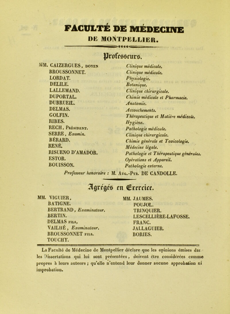 FACULTÉ DE MÉDECINE DE MONTPELLIER. professeurs. mm. CAIZERGUES, doyen BROUSSONNET. LORDAT. DELILE. LALLEMAND. DUPORTAL. DUBRUEIL. DELMAS. GOLFIN. RIBES. RECH, Président. SERRE, Examin. BÉRARD. RENÉ. RISUENO D’AMADOR. ESTOR. BOUISSON. Professeur honoraire : M, Clinique médicale. Clinique médicale, Physiologie. Botanique. Clinique chirurgicale. Chimie médicale et Pharmacie. Anatomie. Accouchements. Thérapeutique et Matière médicale. Hygiène. Pathologie médicale. Clinique chirurgicale. Chimie générale et Toxicologie. Médecine légale. Pathologie et Thérapeutique générales. Opérations et Appareil. Pathologie externe. Aug.-Pyr. DE CANDOLLE. Agrégés en (Êrerrice. MM. VIGUIER, BATIGNE. BERTRAND, Examinateur. BERTIN. DELMAS fils, VAIL11É , Examinateur. BROUSSONNET fils. TOUCHY. MM. JAUMES. POUJOL. TRINQUIER. LESCELLIÈRE-LAFOSSE. FRANC. JALLAGUIER. BORIES. La Faculté de Médecine de Montpellier déclare que les opinions émises dal- les Dissertations qui lui sont présentées, doivent être considérées comme y propres à leurs auteurs ; qu’elle n’entend leur donner aucune approbation ni improbation.