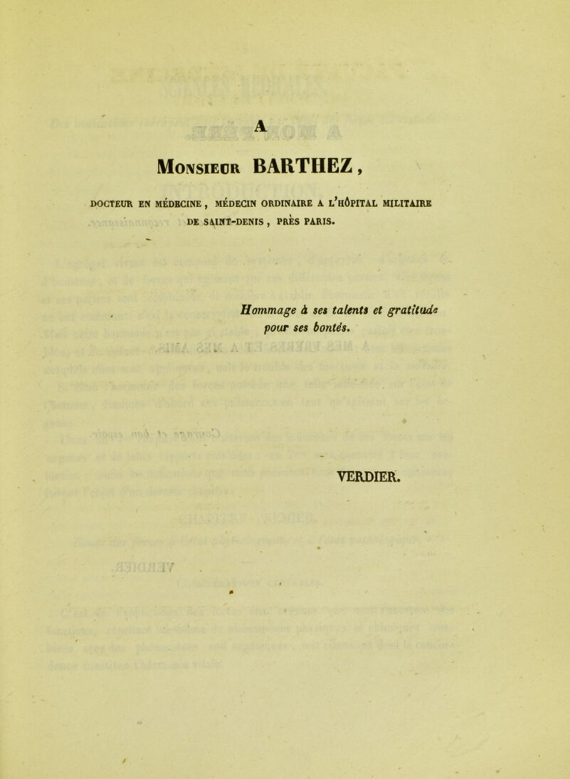 Monsieur BARTHEZ, DOCTEUR EN MEDECINE , MEDECIN ORDINAIRE A i/HÔPITAL MILITAIRE DE SAINT-DENIS , PRES PARIS. Hommage à ses talents et gratitude pour ses bontés.