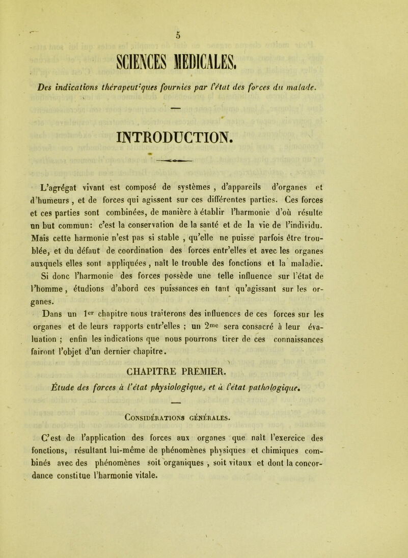 Des indications thèrapeut'ques fournies par l'état des forces du malade. INTRODUCTION. L’agrégat vivant est composé de systèmes , d’appareils d’organes et d’humeurs, et de forces qui agissent sur ces différentes parties. Ces forces et ces parties sont combinées, de manière à établir l’harmonie d’où résulte un but commun: c’est la conservalion de la santé et de la vie de l’individu. Mais cette harmonie n’est pas si stable , qu’elle ne puisse parfois être trou- blée, et du défaut de coordination des forces entr’elles et avec les organes auxquels elles sont appliquées, naît le trouble des fonctions et la maladie. Si donc l’harmonie des forces possède une telle influence sur l’état de l’homme, étudions d’abord ces puissances en tant qu’agissant sur les or- —■ *- ganes. Dans un 1er chapitre nous traiterons des influences de ces forces sur les organes et de leurs rapports cntr’elles ; un 2me sera consacré à leur éva- luation ; enfin les indications que nous pourrons tirer de ces connaissances fairont l’objet d’un dernier chapitre. > CHAPITRE PREMIER. Étude des forces à l'état physiologique„ et à Cètat pathologique• Considérations générales. C’est de l’application des forces aux organes que naît l’exercice des fonctions, résultant lui-même de phénomènes physiques et chimiques com- binés avec des phénomènes soit organiques , soit vitaux et dont la concor- dance constitue l’harmonie vitale. \