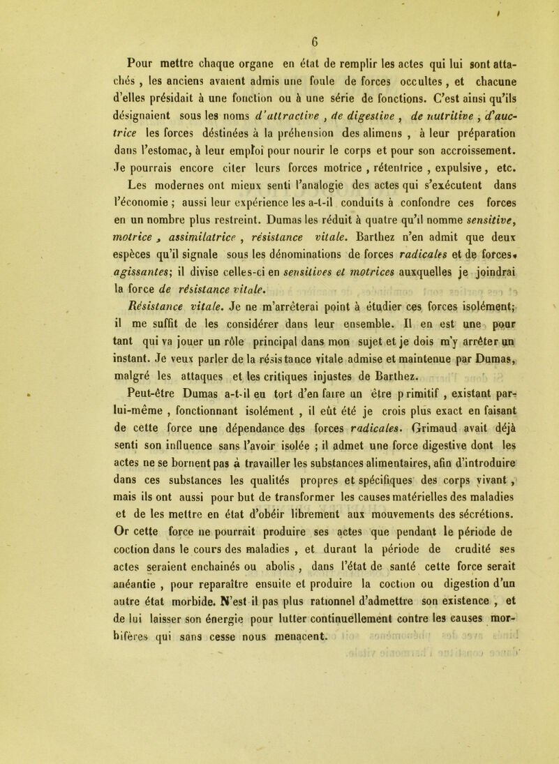 ! Pour mettre chaque organe en état de remplir les actes qui lui sont atta- chés , les anciens avaient admis une foule de forces occultes, et chacune d’elles présidait à une fonction ou à une série de fonctions. C’est ainsi qu’ils désignaient sous les noms cTattractive , de digestive , de nutritive , d'auc- trice les forces déstinées à la préhension des alimcns , à leur préparation dans l’estomac, à leur emploi pour nourir le corps et pour son accroissement. Je pourrais encore citer leurs forces motrice , rétentrice , expulsive, etc. Les modernes ont mieux senti l’analogie des actes qui s’exécutent dans l’économie; aussi leur expérience les a-t-il conduits à confondre ces forces en un nombre plus restreint. Dumas les réduit à quatre qu’il nomme sensitive9 motrice ^ assimilatrice , résistance vitale. Barthez n’en admit que deux espèces qu’il signale sous les dénominations de forces radicales et de forces» agissantes; il divise celles-ci en sensitives et motrices auxquelles je joindrai la force de résistance vitale. Résistance vitale. Je ne m’arrêterai point à étudier ces forces isolément; il me suffit de les considérer dans leur ensemble. Il en est une pour tant qui va jouer un rôle principal dans mon sujet et je dois ray arrêter un instant. Je veux parler de la résistance vitale admise et maintenue par Dumas, malgré les attaques et les critiques injustes de Barthez. Peut-être Dumas a-t-il eu tort d’en faire un être primitif , existant par- lui-même , fonctionnant isolément , il eût été je crois plus exact en faisant de cette force une dépendance des forces radicales. Grimaud avait déjà senti son influence sans l’avoir isolée ; il admet une force digestive dont les actes ne se bornent pas à travailler les substances alimentaires, afin d’introduire dans ces substances les qualités propres et spécifiques des corps vivant , mais ils ont aussi pour but de transformer les causes matérielles des maladies et de les mettre en état d’obéir librement aux mouvements des sécrétions. Or cette force ne pourrait produire ses actes que pendant le période de coction dans le cours des maladies , et durant la période de crudité ses actes seraient enchaînés ou abolis, dans l’état de santé cette force serait anéantie , pour reparaître ensuite et produire la coction ou digestion d’un autre état morbide. N’est il pas plus rationnel d’admettre son existence , et de lui laisser son énergie pour lutter continuellement contre les causes raor- bifè res qui sans cesse nous menacent.