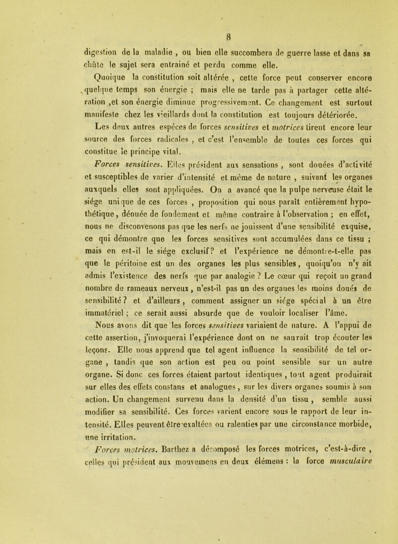 digestion de la maladie , ou bien elle succombera de guerre lasse et dans sa chute le sujet sera entraîné et perdu comme elle. Quoique la constitution soit altérée , cette force peut conserver encore quelque temps son énergie ; mais elle ne tarde pas à partager cette alté- ration ,et son énergie diminue progressivement. Ce changement est surtout manifeste chez les vieillards dont la constitution est toujours détériorée. Les deux autres espèces de forces sensitives et motrices tirent encore leur source des forces radicales , et c’est l’ensemble de toutes ces forces qui constitue le principe vital. Forces sensitives. Kilos président aux sensations , sont douées d’activité et susceptibles de varier d’intensité et meme de nature , suivant les organes auxquels elles sont appliquées. On a avancé que la pulpe nerveuse était le siège unique de ces forces , proposition qui nous paraît entièrement hypo- thétique, dénuée de fondement et môme contraire à l’observation ; en effet, nous ne disconvenons pas que les nerfs ne jouissent d’une sensibilité exquise, ce qui démontre que les forces sensitives sont accumulées dans ce tissu ; mais en est-il le siège exclusif? et l’expérience ne démontre-t-elle pas que le péritoine est un des organes les plus sensibles, quoiqu’on n’y ait admis l’existence des nerfs que par analogie ? Le cœur qui reçoit un grand nombre de rameaux nerveux, n’est-il pas un des organes les moins doués de sensibilité? et d’ailleurs, comment assigner un siège spécial à un être immatériel ; ce serait aussi absurde que de vouloir localiser l’âme. Nous avons dit que les forces sensitives variaient de nature. A l’appui de cette assertion, j’invoquerai l’expérience dont on ne saurait trop écouter les leçons. Elle nous apprend que tel agent influence la sensibilité de tel or- gane , tandis que son action est peu ou point sensible sur un autre organe. Si donc ces forces étaient partout identiques, tout agent produirait sur elles des effets constans et analogues, sur les divers organe» soumis à son action. Un changement survenu dans la densité d’un tissu , semble aussi modifier sa sensibilité. Ces forces varient encore sous le rapport de leur in- tensité. Elles peuvent étre*exaltées ou ralenties par une circonstance morbide, une irritation. Forces motrices. Barthez a décomposé les forces motrices, c’est-à-dire , celles qui président aux mouvemens en deux élémens : la force musculaire \