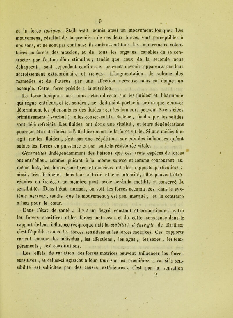 i et la force tonique. Stalh avait admis aussi un mouvement tonique. Les mouvemens, résultat de la première de ces deux forces, sont perceptibles à nos sens, et ne sont pas continus; iis embrassent tous les mouvemens volon- taires ou forcés des muscles, et de tous les organes, capables de se con- tracter par l’action d’un stimulus ; tandis que ceux de la seconde nous échappent , sont cependant continus et peuvent devenir apparents par leur accroissement extraordinaire et vicieux. L’augmentation de volume des mamelles et de l’utérus par une affection nerveuse nous en donne un exemple. Cette force préside à la nutrition. La force tonique a aussi une action directe sur les fluides* et l’harmonie qui règne entr’eux, et les solides , ne doit point porter à croire que ceux-ci déterminent les phénomènes des fluides : car les humeurs peuvent être viciées primitivement ( scorbut ); elles conservent la chaleur , tandis que les solides sont déjà refroidis. Les fluides ont donc une vitalité , et leurs dégénérations pourront être attribuées à l’affaiblissement de la force vitale. Si une médication agit sur les fluides , c’est par une répétition sur eux des influences qu’ont subies les forces en puissance et par suite la résistance vitale. Généralités Indépendamment des liaisons que ces trois espèces de forces ont entr’elles , comme puisant à la même source et comme concourant au même but, les forces sensitives et motrices ont des rapports particuliers : ainsi, très-distinctes dans leur activité et leur intensité, elles peuvent être réunies ou isolées : un membre peut avoir perdu la motilité et conservé la sensibilité. Dans l’état normal, on voit les forces accumulées dans le sys~ téme nerveux, tandis que le mouvement y est peu marqué , et le contraire a lieu pour le cœur. Dans l’état de santé , il y a un degré constant et proportionnel entre les forces sensitives et les forces motrices ; et de cette constance dans le rapport de leur influence réciproque naît la stabilité cïémrgie de Barthez; c’est l’équilibre entre les forces sensitives et les forces motrices. Ces rapports varient comme les individus , les affections, les âges , les sexes , les tem- péraments , les constitutions. Les effets de variation des forces motrices peuvent influencer les forces sensitives , et celles-ci agissent à leur tour sur les premières : car si la sen- sibilité est sollicitée par des causes extérieures , c’est par la sensation 2