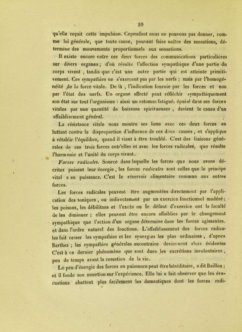 qu’elle reçoit cette impulsion. Cependant nous ne pouvons pas donner, com- me loi générale, que toute cause, pouvant faire naître des sensations, dé- termine des mouvements proportionnels aux sensations. Il existe encore entre ces deux forces des communications particulières sur divers organes; d’où résulte l’affection sympathique d’une partie du corps vivant , tandis que c’est une autre partie qui est atteinte primiti- vement. Ces sympathies ne s’exercent pas par les nerfs ; mais par l’homogé* néïté de la force vitale. De là , l’indication fournie par les forces et non par l’état des nerfs. Un organe affecté peut réfléchir sympathiquement son état sur tout l’organisme : ainsi un estomac fatigué, épuisé dans ses forces vitales par uue quantité de boissons spiritueuses , devient le causa d’un affaiblisement général. La résistance vitale nous montre ses liens avec ces deux forces en luttant contre la disproportion d’influence de ces deux causes, et s’applique à rétablir l’équilibre, quand il vient à être troublé. C’est des liaisons géné- rales de ces trois forces entr’elles et avec les forces radicales, que résulte l’harmonie et l’unité du corps vivant. Forces radicales. Source dans laquelle les forces que nous avons dé- crites puisent leur énergie , les forces radicales sont celles que le principe vital a en puissance. C’est le réservoir alimentaire commun aux autres forces. Les forces radicales peuvent être augmentées directement par l’appli- cation des toniques , ou indirectement par un exercice fonctionnel modéré ; les poisons, les débilitans et l’excès ou le défaut d’exercice ont la faculté de les diminuer ; elles peuvent être encore affaiblies par le changement ' sympathique que l’action d’un organe détermine dans les forces agissantes, et dans l’ordre naturel des fonctions. L’affaiblissement des forces radica- les fait cesser les sympathies et les synergies les plus ordinaires, d’apres Barthez ; les sympathies générales aucontraire deviennent alors évidentes C’est à ce dernier phénomène que sont dues les excrétions involontaires , peu de temps avant la cessation de la vie. Le peu d’énergie des forces en puissance peut être héréditaire, a dit Baillou ; et il fonde son assertion sur l’expérience. Elle lui a fait observer que les éva- cuations abattent plus facilement les domestiques dont les forces radi- _ \ /