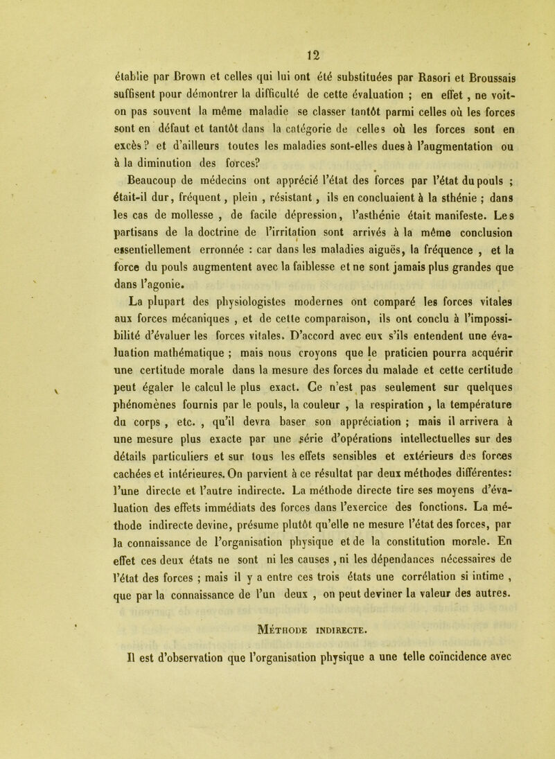 établie par Brown et celles qui lui ont été substituées par Rasori et Broussais suffisent pour démontrer la difficulté de cette évaluation ; en effet , ne voit- on pas souvent la môme maladie se classer tantôt parmi celles où les forces sont en défaut et tantôt dans la catégorie de celles où les forces sont en excès ? et d’ailleurs toutes les maladies sont-elles dues à l’augmentation ou à la diminution des forces? « Beaucoup de médecins ont apprécié l’état des forces par l’état du pouls ; était-il dur, fréquent, plein , résistant, ils en concluaient à la sthénie ; dans les cas de mollesse , de facile dépression, l’asthénie était manifeste. Les partisans de la doctrine de l’irritation sont arrivés à la même conclusion essentiellement erronnée : car dans les maladies aiguës, la fréquence , et la force du pouls augmentent avec la faiblesse et ne sont jamais plus grandes que dans l’agonie. La plupart des physiologistes modernes ont comparé les forces vitales aux forces mécaniques , et de cette comparaison, ils ont conclu à l’impossi- bilité d’évaluer les forces vitales » D’accord avec eux s’ils entendent une éva- luation mathématique ; mais nous croyons que le praticien pourra acquérir une certitude morale dans la mesure des forces du malade et cette certitude peut égaler le calcul le plus exact. Ce n’est pas seulement sur quelques phénomènes fournis par le pouls, la couleur , la respiration , la température du corps , etc. , qu’il devra baser son appréciation ; mais il arrivera à une mesure plus exacte par une série d’opérations intellectuelles sur des détails particuliers et sur tous les effets sensibles et extérieurs des forces cachées et intérieures. On parvient à ce résultat par deux méthodes différentes: l’une directe et l’autre indirecte. La méthode directe tire ses moyens d’éva- luation des effets immédiats des forces dans l’exercice des fonctions. La mé- thode indirecte devine, présume plutôt qu’elle ne mesure l’état des forces, par la connaissance de l’organisation physique et de la constitution morale. En effet ces deux états ne sont ni les causes , ni les dépendances nécessaires de l’état des forces ; mais il y a entre ces trois états une corrélation si intime , que par la connaissance de l’un deux , on peut deviner la valeur des autres. Méthode indirecte. Il est d’observation que l’organisation physique a une telle coïncidence avec