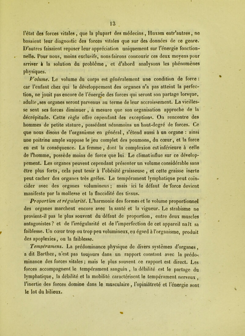 I 13 l’état des forces vitales, que la plupart des médecins, Huxam entr’autres, ne basaient leur diagnostic des forces vitales que sur des données de ce genre. D’autres faisaient reposer leur appréciation uniquement sur l’énergie fonction- . nelle. Pour nous, moins exclusifs, nonsfairons concourir ces deux moyens pour arriver à la solution du problème , et d’abord analysons les phénomènes physiques. Volume. Le volume du corps est généralement une condition de force : car l’enfant chez qui le développement des organes n’a pas atteint la perfec- tion, ne jouit pas encore de l’énergie des forces qui seront son partage lorsque, adulte,ses organes seront parvenus au terme de leur accroissement. La vieilles- se sent ses forces diminuer , à mesure que son organisation approche de la décrépitude. Cette règle offre cependant des exceptions. On rencontre des hommes de petite stature, possédant néanmoins un haut-degré de forces. Ce que nous disons de l’organisme en général, s’étend aussi à un organe : ainsi une poitrine ample suppose le jeu complet des poumons, du cœur, et la force en est la conséquence. La femme, dont la complexion est inférieure à celle de l’homme, possède moins de force que lui. Le climat influe sur ce dévelop- pement. Les organes peuvent cependant présenter un volume considérable sans être plus forts, cela peut tenir à l’obésité graisseuse , et cette graisse inerte peut cacher des organes très grêles. Le tempérament lymphatique peut coïn- cider avec des organes volumineux; mais ici le défaut de force devient manifeste par la mollesse et la flaccidité des tissus. Proportion et régularité. L’harmonie des formes et le volume proportionnel des organes marchent encore avec la santé et la vigueur. Le strabisme ne provient-il pas le plus souvent du défaut de proportion, entre deux muscles antagonistes? et de l’irrégularité et de l’imperfection de cet appareil naît sa faiblesse. Un cœur trop ou trop peu volumineux, eu égard à l’organisme, produit des apoplexies, ou la faiblesse. Tempéramens. La prédominance physique de divers systèmes d’organes, a dit Barthez, n’est pas toujours dans un rapport constant avec la prédo- minance des forces vitales; mais le plus souvent ce rapport est direct. Les forces accompagnent le tempérament sanguin , la débilité est le partage du lymphatique, la débilité et la mobilité caractérisent le tempérament nerveux , l’inertie des forces domine dans le musculaire, l’opiniâtreté et l’énergie sont le lot du bilieux. v