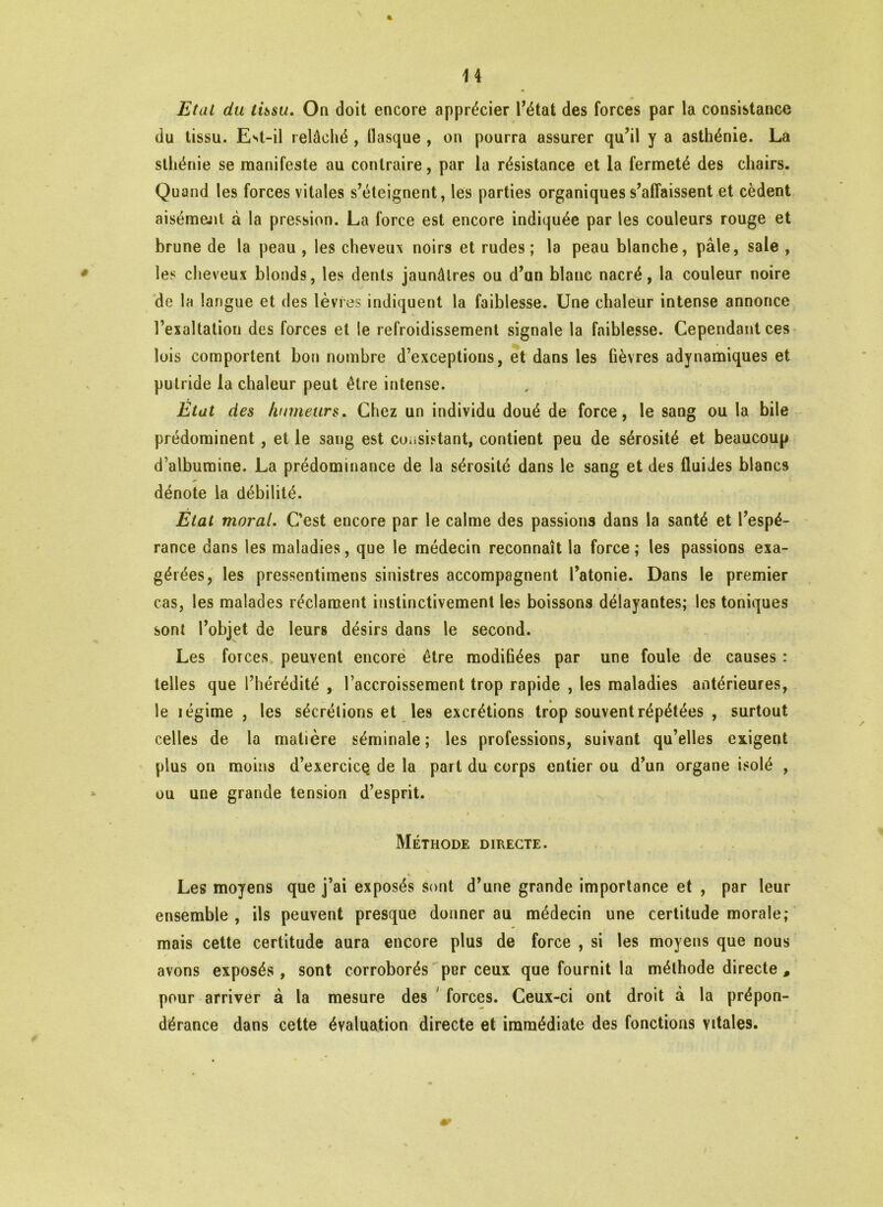 % Etat du tissu, On doit encore apprécier l’état des forces par la consistance du tissu. Est-il relâché , fiasque , on pourra assurer qu’il y a asthénie. La sthénie se manifeste au contraire, par la résistance et la fermeté des chairs. Quand les forces vitales s’éteignent, les parties organiques s’affaissent et cèdent aisémejit à la pression. La force est encore indiquée par les couleurs rouge et brune de la peau , les cheveux noirs et rudes; la peau blanche, pâle, sale , les cheveux blonds, les dents jaunâtres ou d’un blanc nacré, la couleur noire de la langue et des lèvres indiquent la faiblesse. Une chaleur intense annonce l’exaltation des forces et le refroidissement signale la faiblesse. Cependant ces lois comportent bon nombre d’exceptions, et dans les fièvres adynamiques et putride la chaleur peut être intense. Etat des humeurs. Chez un individu doué de force, le sang ou la bile prédominent , et le sang est consistant, contient peu de sérosité et beaucoup d’albumine. La prédominance de la sérosité dans le sang et des fluides blancs dénote la débilité. État moral. C’est encore par le calme des passions dans la santé et l’espé- rance dans les maladies, que le médecin reconnaît la force ; les passions exa- gérées, les pressentimens sinistres accompagnent l’atonie. Dans le premier cas, les malades réclament instinctivement les boissons délayantes; les toniques sont l’objet de leurs désirs dans le second. Les forces peuvent encore être modifiées par une foule de causes : telles que l’hérédité , l’accroissement trop rapide , les maladies antérieures, le légime , les sécrétions et les excrétions trop souvent répétées , surtout celles de la matière séminale ; les professions, suivant qu’elles exigent plus on moins d’exercicç de la part du corps entier ou d’un organe isolé , ou une grande tension d’esprit. i . Méthode directe. Les moyens que j’ai exposés sont d’une grande importance et , par leur ensemble , ils peuvent presque donner au médecin une certitude morale ; mais cette certitude aura encore plus de force , si les moyens que nous avons exposés , sont corroborés per ceux que fournit la méthode directe # pour arriver à la mesure des forces. Ceux-ci ont droit à la prépon- dérance dans cette évaluation directe et immédiate des fonctions vitales.