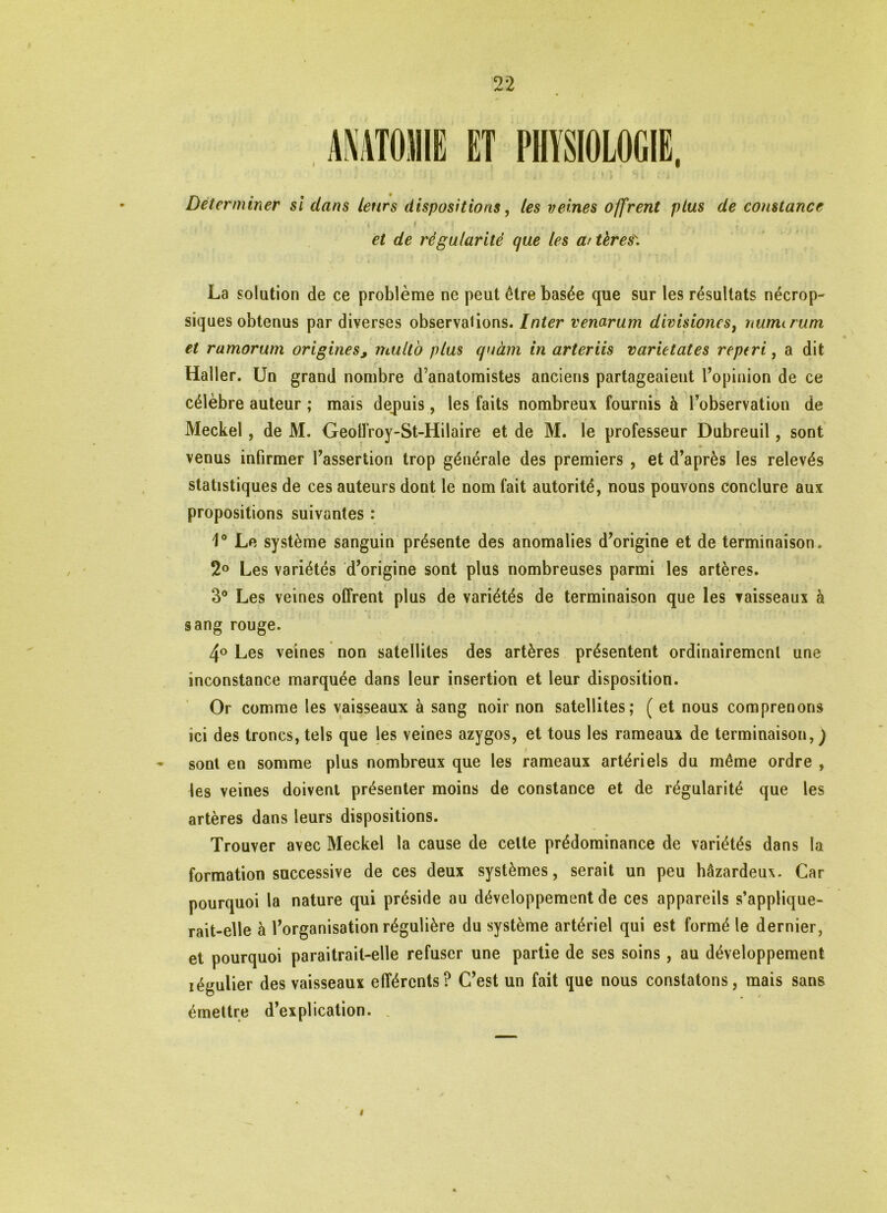 ANATOMIE ET PHYSIOLOGIE, Déterminer si clans leurs dispositions, les veines offrent plus de constance '. . ■ t . ' t i * i ;, , , , i , j et de régularité que les a/tères\ La solution de ce problème ne peut être basée que sur les résultats nécrop- siques obtenus par diverses observations. Inter venarum divisiones) numirum et ramorum origines, multo plus quàm in arteriis varietates reptri, a dit Haller. Un grand nombre d’anatomistes anciens partageaient l’opinion de ce . 1 t « célèbre auteur ; mais depuis, les faits nombreux fournis à l’observation de Meckel, de M. Geolfroy-St-Hilaire et de M. le professeur Dubreuil, sont venus infirmer l’assertion trop générale des premiers , et d’après les relevés statistiques de ces auteurs dont le nom fait autorité, nous pouvons conclure aux propositions suivantes : 1° Le système sanguin présente des anomalies d’origine et de terminaison. 2° Les variétés d’origine sont plus nombreuses parmi les artères. 3° Les veines offrent plus de variétés de terminaison que les vaisseaux à sang rouge. 4° Les veines non satellites des artères présentent ordinairement une inconstance marquée dans leur insertion et leur disposition. Or comme les vaisseaux à sang noir non satellites; ( et nous comprenons ici des troncs, tels que les veines azygos, et tous les rameaux de terminaison, ) sont en somme plus nombreux que les rameaux artériels du même ordre , les veines doivent présenter moins de constance et de régularité que les artères dans leurs dispositions. Trouver avec Meckel la cause de cette prédominance de variétés dans la formation successive de ces deux systèmes, serait un peu hâzardeux. Car pourquoi la nature qui préside au développement de ces appareils s’applique- rait-elle à l’organisation régulière du système artériel qui est formé le dernier, et pourquoi paraitrait-elle refuser une partie de ses soins, au développement iégulier des vaisseaux efférents? C’est un fait que nous constatons, mais sans émettre d’explication. i