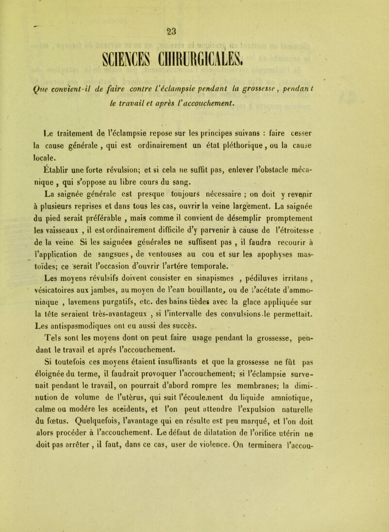 » Que convient-il de faire contre l'éclampsie pendant la grossesse, pendant le travail et après l’accouchement. Le traitement de l’éclampsie repose sur les principes suivans : faire cesser la cause générale , qui est ordinairement un état pléthorique, ou la cause locale. Établir une forte révulsion; et si cela ne suffit pas, enlever l’obstacle méca- nique , qui s’oppose au libre cours du sang. La saignée générale est presque toujours nécessaire ; on doit y revenir à plusieurs reprises et dans tous les cas, ouvrir la veine largement. La saignée du pied serait préférable , mais comme il convient de désemplir promptement les vaisseaux , il est ordinairement difficile d’y parvenir à cause de l’étroitesse de la veine Si les saignées générales ne suffisent pas , il faudra recourir à i’application de sangsues, de ventouses au cou et sur les apophyses mas- toïdes; ce serait l’occasion d’ouvrir l’artére temporale. Les moyens révulsifs doivent consister en sinapismes , pédiluves irritans, vésicatoires aux jambes, au moyen de l’eau bouillante, ou de i’acétate d’ammo- niaque , lavemens purgatifs, etc. des bains tièdes avec la glace appliquée sur la tête seraient très-avantageux , si l’intervalle des convulsions.le permettait. Les antispasmodiques ont eu aussi des succès. Tels sont les moyens dont on peut faire usage pendant la grossesse, pen- dant le travail et après l’accouchement. Si toutefois ces moyens étaient insuffisants et que la grossesse ne fût pas éloignée du terme, il faudrait provoquer l’accouchement; si l’éclampsie surve- nait pendant le travail, on pourrait d’abord rompre les membranes; la dimi- nution de volume de l’utèrus, qui suit l’écoulement du liquide amniotique, calme ou modère les accidents, et l’on peut attendre l’expulsion naturelle du fœtus. Quelquefois, l’avantage qui en résulte est peu marqué, et l’on doit alors procéder à l’accouchement. Le défaut de dilatation de l’orifice utérin ne doit pas arrêter , il faut, dans ce cas, user de violence. On terminera l’accou-