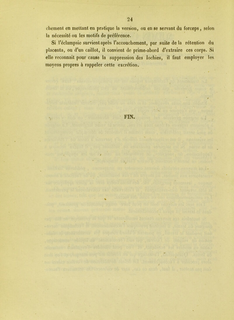 chement en mettant en pratique la version, ou en se servant du forceps, selon la nécessité ou les motifs de préférence. Si l’éclampsie survient après l’accouchement, par suite de la rétention du placenta, ou d’un caillot, il convient de prime-abord d’extraire ces corps. Si elle reconnaît pour cause la suppression des lochies, il faut employer les moyens propres à rappeler cette excrétion. ✓ FIN. \ ✓